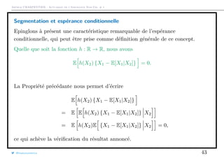 Arthur CHARPENTIER - Actuariat de l’Assurance Non-Vie, # 1
Segmentation et espérance conditionnelle
Epinglons à présent une caractéristique remarquable de l’espérance
conditionnelle, qui peut être prise comme déﬁnition générale de ce concept.
Quelle que soit la fonction h : R → R, nous avons
E h(X2) {X1 − E[X1|X2]} = 0.
La Propriété précédante nous permet d’écrire
E h(X2) {X1 − E[X1|X2]}
= E E h(X2) {X1 − E[X1|X2]} X2
= E h(X2)E {X1 − E[X1|X2]} X2 = 0,
ce qui achève la vériﬁcation du résultat annoncé.
@freakonometrics 43
 