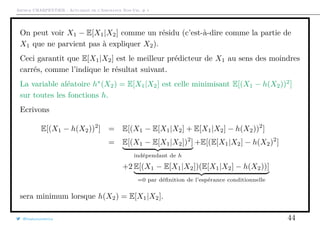 Arthur CHARPENTIER - Actuariat de l’Assurance Non-Vie, # 1
On peut voir X1 − E[X1|X2] comme un résidu (c’est-à-dire comme la partie de
X1 que ne parvient pas à expliquer X2).
Ceci garantit que E[X1|X2] est le meilleur prédicteur de X1 au sens des moindres
carrés, comme l’indique le résultat suivant.
La variable aléatoire h∗
(X2) = E[X1|X2] est celle minimisant E[(X1 − h(X2))2
]
sur toutes les fonctions h.
Ecrivons
E[(X1 − h(X2))2
] = E[(X1 − E[X1|X2] + E[X1|X2] − h(X2))2
]
= E[(X1 − E[X1|X2])2
]
indépendant de h
+E[(E[X1|X2] − h(X2)2
]
+2 E[(X1 − E[X1|X2])(E[X1|X2] − h(X2))]
=0 par déﬁnition de l’espérance conditionnelle
sera minimum lorsque h(X2) = E[X1|X2].
@freakonometrics 44
 