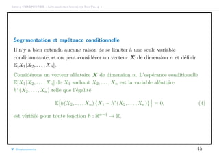 Arthur CHARPENTIER - Actuariat de l’Assurance Non-Vie, # 1
Segmnentation et espétance conditionnelle
Il n’y a bien entendu aucune raison de se limiter à une seule variable
conditionnante, et on peut considérer un vecteur X de dimension n et déﬁnir
E[X1|X2, . . . , Xn].
Considérons un vecteur aléatoire X de dimension n. L’espérance conditionelle
E[X1|X2, . . . , Xn] de X1 sachant X2, . . . , Xn est la variable aléatoire
h∗
(X2, . . . , Xn) telle que l’égalité
E h(X2, . . . , Xn) {X1 − h∗
(X2, . . . , Xn)} = 0, (4)
est vériﬁée pour toute fonction h : Rn−1
→ R.
@freakonometrics 45
 