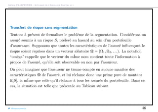 Arthur CHARPENTIER - Actuariat de l’Assurance Non-Vie, # 1
Transfert de risque sans segmentation
Tentons à présent de formaliser le problème de la segmentation. Considérons un
assuré soumis à un risque S, prélevé au hasard au sein d’un portefeuille
d’assurance. Supposons que toutes les caractéristiques de l’assuré inﬂuençant le
risque soient reprises dans un vecteur aléatoire Ω = (Ω1, Ω2, . . .). La notation
“oméga" rappelle que le vecteur du mÍme nom contient toute l’information à
propos de l’assuré, qu’elle soit observable ou non par l’assureur.
On peut imaginer que l’assureur ne tienne compte en aucune manière des
caractéristiques Ω de l’assuré, et lui réclame donc une prime pure de montant
E[S], la mÍme que celle qu’il réclame à tous les assurés du portefeuille. Dans ce
cas, la situation est telle que présentée au Tableau suivant
@freakonometrics 46
 