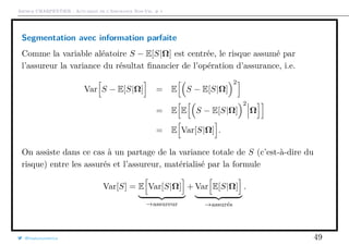 Arthur CHARPENTIER - Actuariat de l’Assurance Non-Vie, # 1
Segmentation avec information parfaite
Comme la variable aléatoire S − E[S|Ω] est centrée, le risque assumé par
l’assureur la variance du résultat ﬁnancier de l’opération d’assurance, i.e.
Var S − E[S|Ω] = E S − E[S|Ω]
2
= E E S − E[S|Ω]
2
Ω
= E Var[S|Ω] .
On assiste dans ce cas à un partage de la variance totale de S (c’est-à-dire du
risque) entre les assurés et l’assureur, matérialisé par la formule
Var[S] = E Var[S|Ω]
→assureur
+ Var E[S|Ω]
→assurés
.
@freakonometrics 49
 