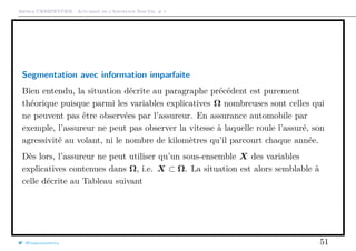 Arthur CHARPENTIER - Actuariat de l’Assurance Non-Vie, # 1
Segmentation avec information imparfaite
Bien entendu, la situation décrite au paragraphe précédent est purement
théorique puisque parmi les variables explicatives Ω nombreuses sont celles qui
ne peuvent pas être observées par l’assureur. En assurance automobile par
exemple, l’assureur ne peut pas observer la vitesse à laquelle roule l’assuré, son
agressivité au volant, ni le nombre de kilomètres qu’il parcourt chaque année.
Dès lors, l’assureur ne peut utiliser qu’un sous-ensemble X des variables
explicatives contenues dans Ω, i.e. X ⊂ Ω. La situation est alors semblable à
celle décrite au Tableau suivant
@freakonometrics 51
 