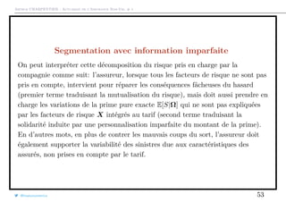 Arthur CHARPENTIER - Actuariat de l’Assurance Non-Vie, # 1
Segmentation avec information imparfaite
On peut interpréter cette décomposition du risque pris en charge par la
compagnie comme suit: l’assureur, lorsque tous les facteurs de risque ne sont pas
pris en compte, intervient pour réparer les conséquences fâcheuses du hasard
(premier terme traduisant la mutualisation du risque), mais doit aussi prendre en
charge les variations de la prime pure exacte E[S|Ω] qui ne sont pas expliquées
par les facteurs de risque X intégrés au tarif (second terme traduisant la
solidarité induite par une personnalisation imparfaite du montant de la prime).
En d’autres mots, en plus de contrer les mauvais coups du sort, l’assureur doit
également supporter la variabilité des sinistres due aux caractéristiques des
assurés, non prises en compte par le tarif.
@freakonometrics 53
 
