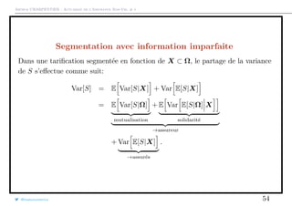 Arthur CHARPENTIER - Actuariat de l’Assurance Non-Vie, # 1
Segmentation avec information imparfaite
Dans une tariﬁcation segmentée en fonction de X ⊂ Ω, le partage de la variance
de S s’eﬀectue comme suit:
Var[S] = E Var[S|X] + Var E[S|X]
= E Var[S|Ω]
mutualisation
+ E Var E[S|Ω] X
solidarité
→assureur
+ Var E[S|X]
→assurés
.
@freakonometrics 54
 