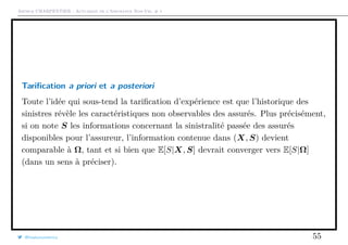 Arthur CHARPENTIER - Actuariat de l’Assurance Non-Vie, # 1
Tariﬁcation a priori et a posteriori
Toute l’idée qui sous-tend la tariﬁcation d’expérience est que l’historique des
sinistres révèle les caractéristiques non observables des assurés. Plus précisément,
si on note S les informations concernant la sinistralité passée des assurés
disponibles pour l’assureur, l’information contenue dans (X, S) devient
comparable à Ω, tant et si bien que E[S|X, S] devrait converger vers E[S|Ω]
(dans un sens à préciser).
@freakonometrics 55
 
