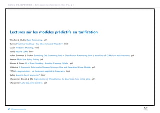 Arthur CHARPENTIER - Actuariat de l’Assurance Non-Vie, # 1
Lectures sur les modèles prédictifs en tariﬁcation
Wendler & Modlin Basic Ratemaking. pdf
Barnes Predictive Modeling—You Mean Actuarial Wizardry?. html
Guven Predictive Modeling. html
Myers Beyond GLMs. html
Holler, Sommers & Trahair Something Old, Something New in Classiﬁcation Ratemaking With a Novel Use of GLMs for Credit Insurance. pdf
Newton Multi-Year Policy Pricing. pdf
Werner & Guven GLM Basic Modeling: Avoiding Common Pitfalls . pdf
Mildenhal A Systematic Relationship Between Minimum Bias and Generalized Linear Models. pdf
FFSA La segmentation : un fondement essentiel de l’assurance. html
Galloy Jusqu’où faut-il segmenter?. html
Charpentier, Denuit & Elie Segmentation et Mutualisation, les deux faces d’une même pièce. pdf
Charpentier La loi des petits nombres. pdf
@freakonometrics 56
 