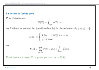 Arthur CHARPENTIER - Actuariat de l’Assurance Non-Vie, # 1
La notion de ‘prime pure’
Plus généralement,
E(X) =
x∈R
xdF(x)
où F admet un nombre ﬁni (ou dénombrable) de discontinuité {d1 ≤ d2 ≤ · · · }.
dF(x) =



F(dn) − F(d−
n ) si x = dn
˜f(x) sinon
où
F(x) =
dn≤x
P(X = dn) +
t≤x
˜f(t)dt
Etant donné un risque X, la prime pure est πX = E[X].
@freakonometrics 6
 