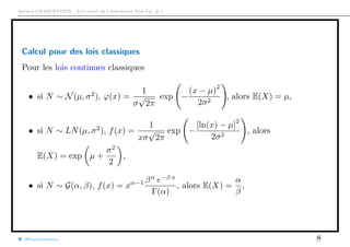 Arthur CHARPENTIER - Actuariat de l’Assurance Non-Vie, # 1
Calcul pour des lois classiques
Pour les lois continues classiques
• si N ∼ N(µ, σ2
), ϕ(x) =
1
σ
√
2π
exp −
(x − µ)
2
2σ2
, alors E(X) = µ,
• si N ∼ LN(µ, σ2
), f(x) =
1
xσ
√
2π
exp −
[ln(x) − µ]
2
2σ2
, alors
E(X) = exp µ +
σ2
2
,
• si N ∼ G(α, β), f(x) = xα−1 βα
e−β x
Γ(α)
, alors E(X) =
α
β
,
@freakonometrics 8
 