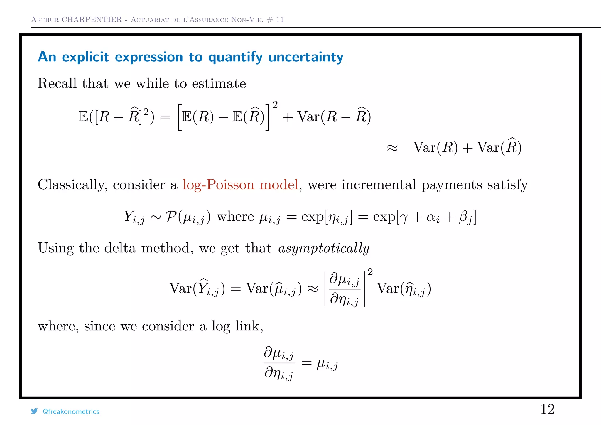 Arthur CHARPENTIER - Actuariat de l’Assurance Non-Vie, # 11
An explicit expression to quantify uncertainty
Recall that we while to estimate
E([R − R]2
) = E(R) − E(R)
2
+ Var(R − R)
≈ Var(R) + Var(R)
Classically, consider a log-Poisson model, were incremental payments satisfy
Yi,j ∼ P(µi,j) where µi,j = exp[ηi,j] = exp[γ + αi + βj]
Using the delta method, we get that asymptotically
Var(Yi,j) = Var(µi,j) ≈
∂µi,j
∂ηi,j
2
Var(ηi,j)
where, since we consider a log link,
∂µi,j
∂ηi,j
= µi,j
@freakonometrics 12
 