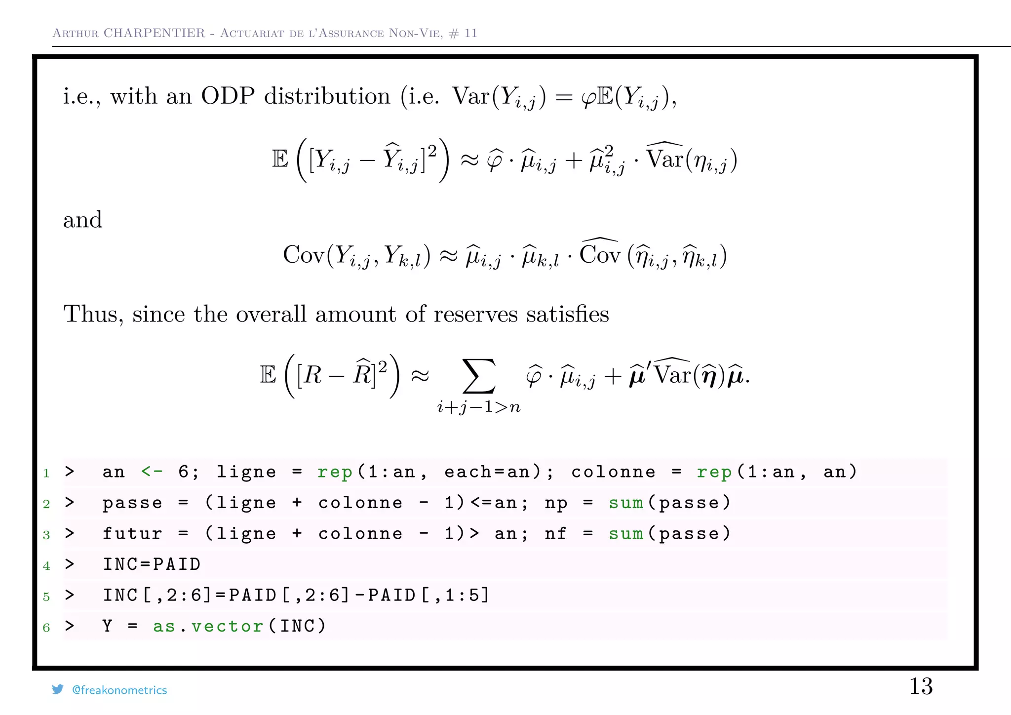 Arthur CHARPENTIER - Actuariat de l’Assurance Non-Vie, # 11
i.e., with an ODP distribution (i.e. Var(Yi,j) = ϕE(Yi,j),
E [Yi,j − Yi,j]2
≈ ϕ · µi,j + µ2
i,j · Var(ηi,j)
and
Cov(Yi,j, Yk,l) ≈ µi,j · µk,l · Cov (ηi,j, ηk,l)
Thus, since the overall amount of reserves satisﬁes
E [R − R]2
≈
i+j−1>n
ϕ · µi,j + µ Var(η)µ.
1 > an <- 6; ligne = rep (1:an , each=an); colonne = rep (1:an , an)
2 > passe = (ligne + colonne - 1) <=an; np = sum(passe)
3 > futur = (ligne + colonne - 1)> an; nf = sum(passe)
4 > INC=PAID
5 > INC [ ,2:6]= PAID [,2:6]- PAID [ ,1:5]
6 > Y = as.vector(INC)
@freakonometrics 13
 