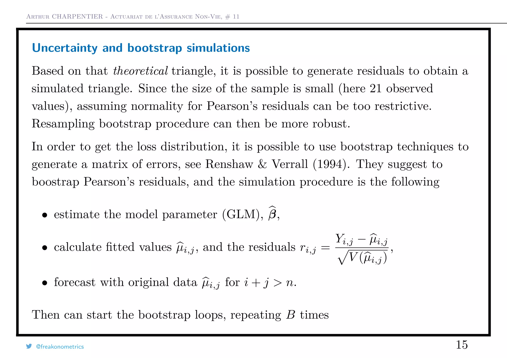 Arthur CHARPENTIER - Actuariat de l’Assurance Non-Vie, # 11
Uncertainty and bootstrap simulations
Based on that theoretical triangle, it is possible to generate residuals to obtain a
simulated triangle. Since the size of the sample is small (here 21 observed
values), assuming normality for Pearson’s residuals can be too restrictive.
Resampling bootstrap procedure can then be more robust.
In order to get the loss distribution, it is possible to use bootstrap techniques to
generate a matrix of errors, see Renshaw & Verrall (1994). They suggest to
boostrap Pearson’s residuals, and the simulation procedure is the following
• estimate the model parameter (GLM), β,
• calculate ﬁtted values µi,j, and the residuals ri,j =
Yi,j − µi,j
V (µi,j)
,
• forecast with original data µi,j for i + j > n.
Then can start the bootstrap loops, repeating B times
@freakonometrics 15
 