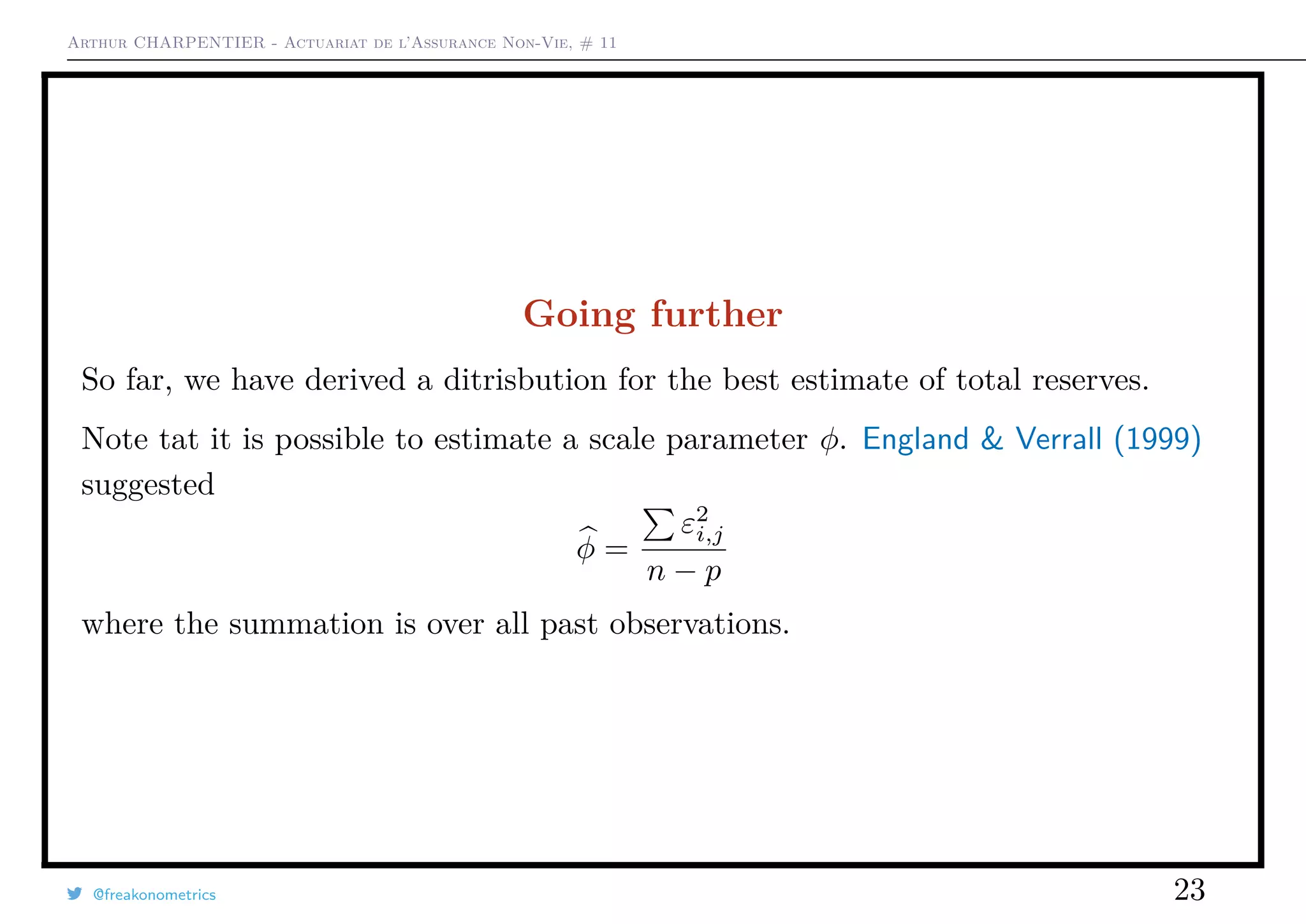 Arthur CHARPENTIER - Actuariat de l’Assurance Non-Vie, # 11
Going further
So far, we have derived a ditrisbution for the best estimate of total reserves.
Note tat it is possible to estimate a scale parameter φ. England & Verrall (1999)
suggested
φ =
ε2
i,j
n − p
where the summation is over all past observations.
@freakonometrics 23
 