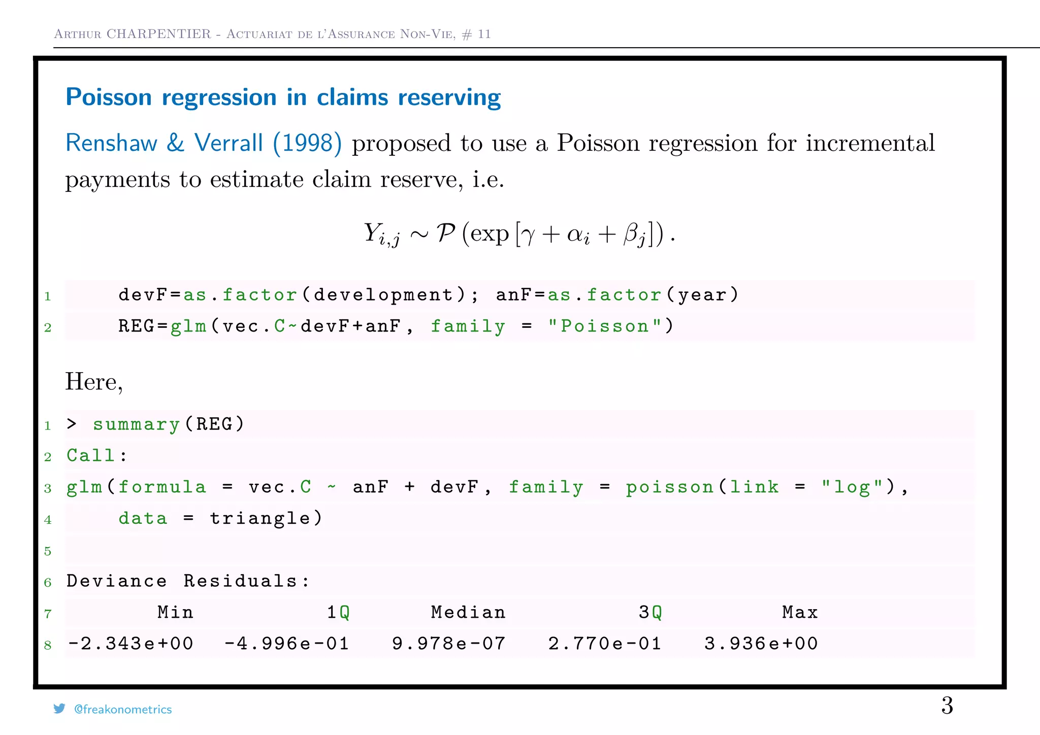 Arthur CHARPENTIER - Actuariat de l’Assurance Non-Vie, # 11
Poisson regression in claims reserving
Renshaw & Verrall (1998) proposed to use a Poisson regression for incremental
payments to estimate claim reserve, i.e.
Yi,j ∼ P (exp [γ + αi + βj]) .
1 devF=as.factor(development); anF=as.factor(year)
2 REG=glm(vec.C~devF+anF , family = "Poisson")
Here,
1 > summary(REG)
2 Call:
3 glm(formula = vec.C ~ anF + devF , family = poisson(link = "log"),
4 data = triangle)
5
6 Deviance Residuals:
7 Min 1Q Median 3Q Max
8 -2.343e+00 -4.996e -01 9.978e -07 2.770e-01 3.936e+00
@freakonometrics 3
 