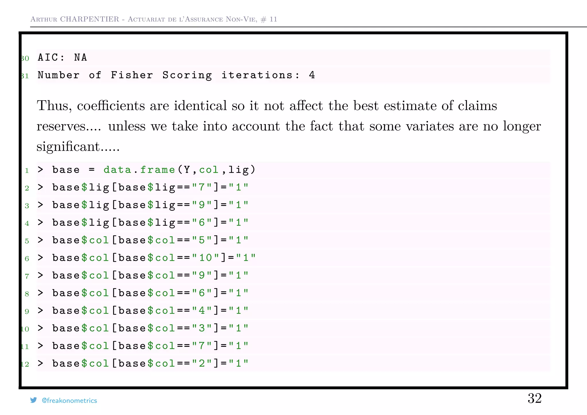 Arthur CHARPENTIER - Actuariat de l’Assurance Non-Vie, # 11
30 AIC: NA
31 Number of Fisher Scoring iterations: 4
Thus, coeﬃcients are identical so it not aﬀect the best estimate of claims
reserves.... unless we take into account the fact that some variates are no longer
signiﬁcant.....
1 > base = data.frame(Y,col ,lig)
2 > base$lig[base$lig=="7"]="1"
3 > base$lig[base$lig=="9"]="1"
4 > base$lig[base$lig=="6"]="1"
5 > base$col[base$col=="5"]="1"
6 > base$col[base$col=="10"]="1"
7 > base$col[base$col=="9"]="1"
8 > base$col[base$col=="6"]="1"
9 > base$col[base$col=="4"]="1"
10 > base$col[base$col=="3"]="1"
11 > base$col[base$col=="7"]="1"
12 > base$col[base$col=="2"]="1"
@freakonometrics 32
 
