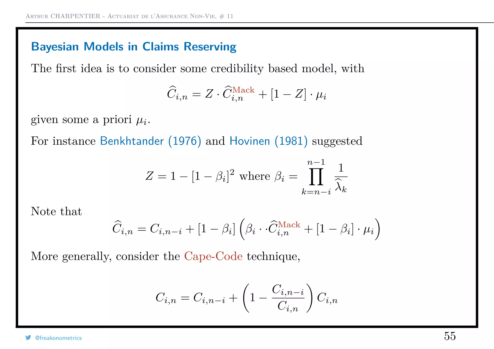 Arthur CHARPENTIER - Actuariat de l’Assurance Non-Vie, # 11
Bayesian Models in Claims Reserving
The ﬁrst idea is to consider some credibility based model, with
Ci,n = Z · CMack
i,n + [1 − Z] · µi
given some a priori µi.
For instance Benkhtander (1976) and Hovinen (1981) suggested
Z = 1 − [1 − βi]2
where βi =
n−1
k=n−i
1
λk
Note that
Ci,n = Ci,n−i + [1 − βi] βi · ·CMack
i,n + [1 − βi] · µi
More generally, consider the Cape-Code technique,
Ci,n = Ci,n−i + 1 −
Ci,n−i
Ci,n
Ci,n
@freakonometrics 55
 
