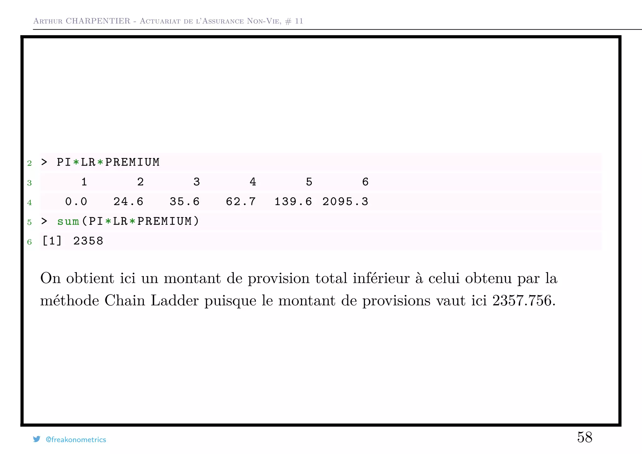 Arthur CHARPENTIER - Actuariat de l’Assurance Non-Vie, # 11
2 > PI*LR*PREMIUM
3 1 2 3 4 5 6
4 0.0 24.6 35.6 62.7 139.6 2095.3
5 > sum(PI*LR*PREMIUM)
6 [1] 2358
On obtient ici un montant de provision total inférieur à celui obtenu par la
méthode Chain Ladder puisque le montant de provisions vaut ici 2357.756.
@freakonometrics 58
 