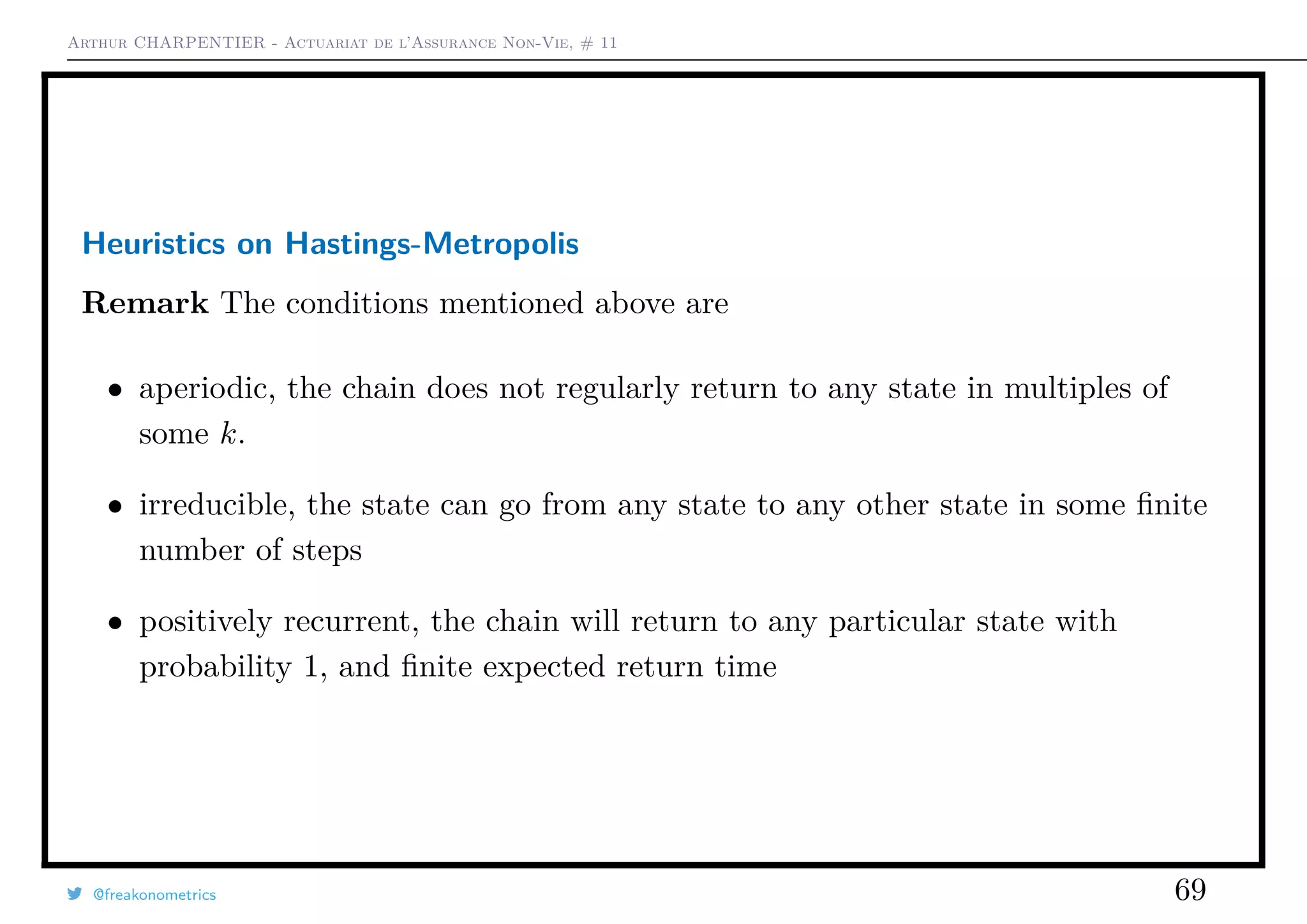 Arthur CHARPENTIER - Actuariat de l’Assurance Non-Vie, # 11
Heuristics on Hastings-Metropolis
Remark The conditions mentioned above are
• aperiodic, the chain does not regularly return to any state in multiples of
some k.
• irreducible, the state can go from any state to any other state in some ﬁnite
number of steps
• positively recurrent, the chain will return to any particular state with
probability 1, and ﬁnite expected return time
@freakonometrics 69
 