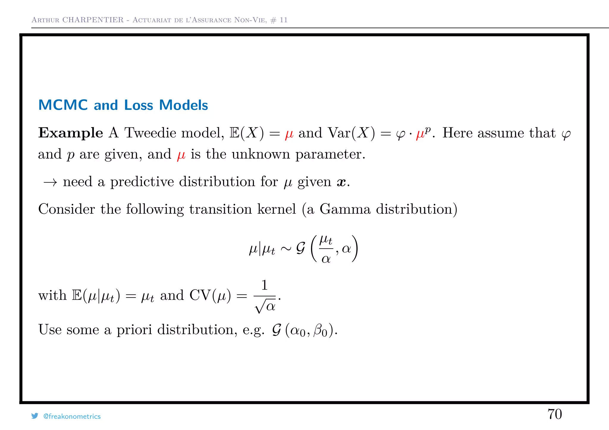 Arthur CHARPENTIER - Actuariat de l’Assurance Non-Vie, # 11
MCMC and Loss Models
Example A Tweedie model, E(X) = µ and Var(X) = ϕ · µp
. Here assume that ϕ
and p are given, and µ is the unknown parameter.
→ need a predictive distribution for µ given x.
Consider the following transition kernel (a Gamma distribution)
µ|µt ∼ G
µt
α
, α
with E(µ|µt) = µt and CV(µ) =
1
√
α
.
Use some a priori distribution, e.g. G (α0, β0).
@freakonometrics 70
 