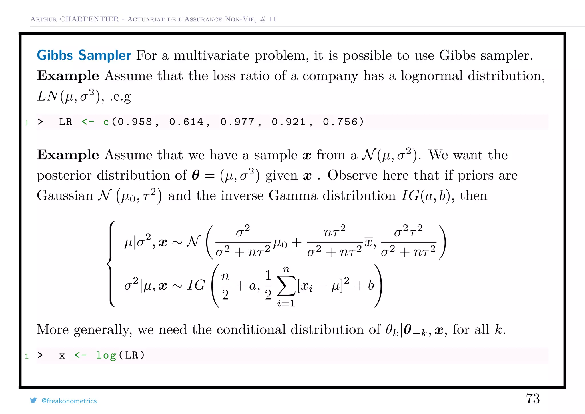 Arthur CHARPENTIER - Actuariat de l’Assurance Non-Vie, # 11
Gibbs Sampler For a multivariate problem, it is possible to use Gibbs sampler.
Example Assume that the loss ratio of a company has a lognormal distribution,
LN(µ, σ2
), .e.g
1 > LR <- c(0.958 , 0.614 , 0.977 , 0.921 , 0.756)
Example Assume that we have a sample x from a N(µ, σ2
). We want the
posterior distribution of θ = (µ, σ2
) given x . Observe here that if priors are
Gaussian N µ0, τ2
and the inverse Gamma distribution IG(a, b), then



µ|σ2
, x ∼ N
σ2
σ2 + nτ2
µ0 +
nτ2
σ2 + nτ2
x,
σ2
τ2
σ2 + nτ2
2
i=1
σ2
|µ, x ∼ IG
n
2
+ a,
1
2
n
i=1
[xi − µ]2
+ b
More generally, we need the conditional distribution of θk|θ−k, x, for all k.
1 > x <- log(LR)
@freakonometrics 73
 