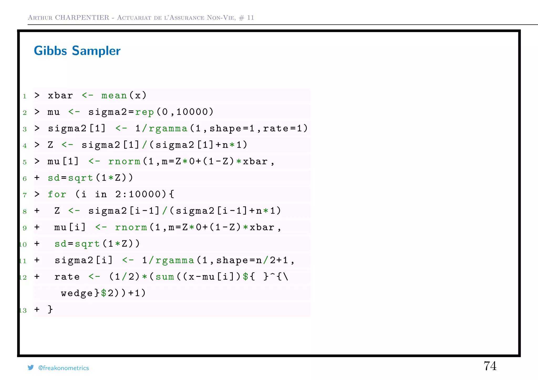 Arthur CHARPENTIER - Actuariat de l’Assurance Non-Vie, # 11
Gibbs Sampler
1 > xbar <- mean(x)
2 > mu <- sigma2=rep (0 ,10000)
3 > sigma2 [1] <- 1/rgamma (1, shape =1,rate =1)
4 > Z <- sigma2 [1]/(sigma2 [1]+n*1)
5 > mu [1] <- rnorm (1,m=Z*0+(1 -Z)*xbar ,
6 + sd=sqrt (1*Z))
7 > for (i in 2:10000){
8 + Z <- sigma2[i-1]/(sigma2[i -1]+n*1)
9 + mu[i] <- rnorm (1,m=Z*0+(1 -Z)*xbar ,
10 + sd=sqrt (1*Z))
11 + sigma2[i] <- 1/rgamma (1, shape=n/2+1,
12 + rate <- (1/2)*(sum((x-mu[i])${ }^{
wedge}$2))+1)
13 + }
@freakonometrics 74
Time
ts(mcmc.out)
0 2000 4000 6000 8000 10000
−0.188−0.186−0.184−0.182−0.180−0.178
Histogram of mcmc.out
mcmc.out
Density
−0.188 −0.186 −0.184 −0.182 −0.180 −0.178
050100150200250300
q
q
qq
q
q
q
q
q
q
q
q
q
q
q
q
q
q
q
q
q
q
q
q
qq
q
q
q
q
q
q
q
q
q
q
q
q
q
q
q
q
q
q
q
q
q
q
q
q
q
q
q
q
q
q
q
q
q
q
q
qq
q
q
q
q
q
q
q
q
q
q
q
q
q
q
q
q
q
q
q
q
q
q
q
q
q
q
q
q
q
q
q
q
qq
q
q
qq
q
q
q
q
q
q
qq
q
q
q
q
q
q
q
q
q
q
q
q
q
q
q
q
q
q
q
q
q
q
q
q
q
q
q
q
q
q
q
q
q
q
q
q
q
q
q
q
q
q
q
q
q
q
q
q
q
q
q
q
q
q
q
q
q
q
qq
q
q
q
q
q
q
q
q
q
q
q
q
q
q
q
q
q
q
q
q
q
q
q
q
q
q
q
q
q
q
q
q
q
q
q
q
q
q
q
qq
q
q
q
q
q
q
q
q
qq
q
q
q
q
q
q
q
q
q
q
q
q
q
q
q
q
q
q
q
q
q
q
q
qq
q
q
q
q
q
q
q
q
q
q
qq
q
q
q
q
q
q
q
q
q
q
q
q
q
q
q
q
q
q
q
q
q
q
q
q
q
q
q
q
q
q
q
q
q
q
q
q
q
q
q
q
q
q
q
q
q
q
q
q
q
q
q
q
q
q
q
q
q
q
q
q
q
q
q
q
q
q
q
q
q
q
q
q
q
q
q
q
q
q
q
q
q
q
q
q
q
q
q
q
q
q
q
q
q
q
q
q
q
q
q
q
q
q
q
q
q
q
q
q
q
q
q
q
q
q
q
q
q
q
q
q
q
q
q
q
q
qq
q
q
q
q
q
q
q
qq
q
q
q
q
q
q
q
q
q
q
q
qq
q
q
q
q
q
q
q
q
q
q
q
q
q
q
q
q
q
q
q
qq
q
q
q
q
q
q
q
q
q
qq
q
q
q
q
q
q
q
q
q
q
q
q
q
q
q
q
q
q
q
q
q
q
q
q
q
q
q
q
q
q
q
q
q
q
q
q
q
q
q
q
q
q
q
q
q
q
q
q
q
q
q
q
q
q
q
q
q
q
q
q
q
q
q
q
q
q
q
q
q
q
q
q
q
q
q
q
q
q
q
q
q
q
q
q
q
q
q
q
q
q
q
q
qq
q
q
q
q
q
q
q
q
qq
q
q
q
q
q
q
q
q
q
q
q
q
q
q
q
q
q
q
q
q
q
qq
q
q
q
q
q
q
q
q
q
q
q
qq
q
q
q
q
q
q
q
qq
q
q
q
q
q
q
q
q
q
q
q
q
q
q
q
q
q
q
q
q
q
q
q
q
q
q
q
q
q
q
q
q
q
q
q
q
q
q
q
q
q
q
q
q
q
q
q
q
q
q
q
q
q
q
q
q
q
q
q
q
q
q
q
qq
q
q
q
q
q
q
q
q
q
q
q
q
q
q
q
q
q
q
q
q
q
q
q
q
q
q
q
q
q
q
q
q
q
q
q
q
q
q
q
q
q
q
q
q
q
q
q
q
q
q
q
q
q
q
qq
q
q
q
q
q
q
q
q
q
q
q
q
q
q
q
q
q
q
q
q
q
q
q
q
q
q
q
q
qq
q
qq
q
q
q
q
q
q
q
q
q
q
q
q
qq
q
q
q
q
q
q
q
q
q
q
q
q
q
q
q
q
qq
q
q
q
q
q
q
q
q
q
q
q
q
q
q
q
q
q
q
q
q
q
q
q
q
q
q
q
q
q
q
q
q
q
q
q
q
q
q
qq
q
q
q
qq
q
q
q
q
q
q
q
q
q
q
q
q
q
q
q
q
q
q
q
q
q
q
q
q
q
q
q
q
q
q
q
q
q
q
q
q
q
q
q
q
q
q
q
q
q
q
qq
qq
q
q
q
q
q
q
q
q
q
q
q
q
q
q
q
q
q
q
q
q
qq
q
q
q
q
q
q
q
q
q
q
q
q
q
q
q
q
q
q
q
q
q
q
q
q
q
q
q
q
q
q
q
q
q
q
q
q
q
q
q
q
q
q
qq
q
q
q
qq
q
q
q
q
q
q
q
q
q
q
q
q
q
qq
q
q
q
q
q
q
q
q
q
q
q
q
q
q
q
q
q
q
qq
q
q
q
q
q
q
q
q
q
qq
q
q
q
q
q
q
q
q
q
q
q
q
q
qqq
q
q
q
q
q
q
qq
q
q
q
q
q
q
q
q
q
q
q
q
q
q
qq
q
q
q
q
q
q
q
q
q
q
qq
q
q
q
q
q
q
q
q
q
q
q
q
q
q
q
q
q
q
q
q
q
q
q
q
q
q
q
q
q
q
q
q
q
q
q
q
q
q
q
q
q
q
q
q
q
q
q
q
q
q
q
q
q
q
q
q
q
q
q
q
q
q
q
q
q
q
q
q
q
q
q
q
q
q
q
q
q
qq
q
q
q
q
q
q
q
q
q
q
q
q
q
q
q
q
q
q
q
q
q
q
q
q
q
q
q
q
q
q
q
q
q
q
q
q
q
q
q
q
q
q
q
q
q
q
q
q
q
q
qqq
q
q
q
q
q
q
q
q
q
q
q
q
q
qq
q
q
q
q
q
q
q
q
q
q
q
q
q
q
q
q
q
q
q
q
q
q
q
q
q
q
q
q
q
q
q
q
q
q
q
q
q
q
q
q
q
q
q
q
q
q
q
qq
q
q
q
q
q
q
q
q
q
q
q
q
q
q
q
q
q
q
q
q
q
q
q
q
q
q
q
q
q
q
q
q
q
q
q
q
q
q
q
q
q
q
q
q
qq
q
q
q
q
q
q
q
q
q
q
q
q
q
q
q
q
q
q
q
q
q
q
q
q
q
q
q
q
q
q
q
q
q
q
q
q
qqq
q
q
q
q
q
q
q
q
q
q
q
q
q
qq
q
q
q
q
q
q
q
q
q
q
q
q
q
q
q
q
q
q
q
q
q
q
q
q
q
q
q
q
q
q
q
q
q
q
q
q
q
q
q
q
q
q
q
q
q
q
q
q
q
q
q
q
qq
q
q
q
q
q
q
q
q
q
q
q
q
q
q
q
q
q
qq
q
q
q
q
q
qq
q
q
q
q
q
q
q
q
q
q
q
q
q
q
q
q
q
q
q
q
q
q
q
q
q
q
q
qq
q
q
q
q
q
q
q
q
q
q
qq
q
q
q
q
q
q
q
q
q
q
q
q
q
q
q
q
q
q
q
q
q
q
q
q
q
qq
q
q
q
qq
qq
q
q
q
q
q
q
q
q
q
q
q
q
q
q
q
q
q
q
q
q
q
q
q
q
q
q
q
qq
q
q
q
q
q
q
q
q
q
q
q
q
qq
q
q
q
q
q
q
q
q
q
q
q
q
q
q
q
q
q
q
q
q
q
q
q
q
q
q
q
q
qq
q
q
q
q
q
q
q
q
q
q
q
q
q
qqq
q
q
q
q
qq
q
q
q
q
q
q
q
qq
q
q
q
q
q
q
q
q
q
q
q
q
q
q
q
q
q
q
q
q
q
q
q
q
q
q
q
q
q
q
q
q
q
qq
q
q
q
q
q
q
q
q
q
q
q
q
q
q
q
q
q
q
q
q
q
q
q
q
q
q
q
q
q
q
q
q
q
q
q
q
q
q
q
q
q
q
qq
qq
q
q
q
q
q
q
q
q
q
q
q
q
q
q
q
q
q
q
q
q
q
q
q
q
q
q
q
q
q
q
q
q
q
q
q
q
q
q
q
q
q
q
q
q
q
q
q
qq
q
q
q
q
q
q
q
q
q
q
q
q
q
q
q
q
q
q
q
q
q
q
q
q
q
q
q
q
q
qq
q
q
q
q
q
q
q
q
q
q
q
q
q
q
q
q
q
qq
q
q
q
q
q
q
q
q
q
qq
q
q
q
q
q
q
q
q
q
q
q
q
q
q
q
q
q
q
q
q
q
q
qq
q
q
q
q
q
q
q
q
q
q
q
q
q
qq
q
q
q
q
q
q
q
q
qq
q
q
q
q
q
q
q
q
q
q
qq
q
q
q
q
q
q
q
q
q
q
q
q
q
q
qq
q
q
q
q
q
q
qq
q
q
q
qq
q
q
qqq
q
q
q
q
q
q
q
q
q
q
q
q
q
q
q
q
q
q
qq
q
q
q
q
q
q
q
q
q
q
q
q
q
q
q
q
q
q
q
q
q
q
q
q
q
q
q
q
q
q
q
q
q
q
q
q
q
q
q
q
q
q
q
q
q
q
q
q
q
q
q
q
q
q
q
q
q
q
qq
q
q
q
q
q
q
q
q
q
q
q
q
q
q
q
q
q
q
q
q
q
q
q
q
q
q
q
q
q
q
q
q
q
q
q
q
q
q
q
q
q
q
q
q
q
q
q
q
q
q
q
q
q
q
q
q
q
q
q
q
q
q
q
q
q
q
q
q
q
q
q
q
q
q
q
q
q
q
q
q
q
q
q
q
q
q
q
q
q
q
q
q
q
q
q
q
q
q
q
q
q
q
q
q
q
q
q
q
q
q
q
qq
q
q
q
q
q
q
q
q
q
q
q
q
q
q
q
q
q
q
q
q
q
q
q
q
q
q
q
q
qq
q
q
q
q
q
q
q
q
q
q
q
q
q
q
q
qq
q
q
q
q
q
q
q
q
q
q
q
q
q
q
q
q
q
q
q
q
q
q
q
q
q
q
q
q
q
q
q
q
q
q
q
q
q
q
q
q
q
q
q
q
q
qq
q
q
q
q
q
q
q
q
q
q
q
q
q
q
q
q
q
q
q
q
q
q
q
q
q
q
q
q
q
q
q
q
q
q
q
q
q
q
q
q
q
q
q
q
q
q
q
q
q
q
q
q
q
q
q
q
q
qq
q
q
q
q
q
q
q
q
q
q
q
q
q
q
q
q
qq
q
q
q
q
q
q
q
q
q
q
q
q
q
q
q
q
q
q
q
q
q
q
q
q
q
q
q
q
q
q
qq
q
q
q
q
q
q
q
q
q
q
q
q
q
q
q
q
q
q
q
q
q
q
q
q
q
q
q
q
q
q
q
q
q
q
q
q
q
q
q
q
qq
q
q
q
q
q
q
q
q
q
q
q
q
q
q
q
q
q
q
q
qq
q
q
q
q
q
q
q
q
q
q
q
q
q
q
q
q
q
q
q
q
q
qq
q
q
q
q
q
q
q
q
q
q
q
qq
q
q
q
q
q
q
q
q
q
q
q
q
q
q
qq
q
q
q
q
q
q
q
q
q
q
q
q
qq
q
q
q
q
q
q
q
q
q
q
q
q
q
q
q
q
qq
q
q
q
q
q
q
q
q
q
q
q
q
q
q
q
q
q
q
q
q
q
q
q
q
q
q
q
q
q
q
q
q
q
q
q
q
q
q
qq
q
qq
q
q
q
q
q
q
q
q
q
q
q
q
q
q
q
q
q
q
q
q
q
q
q
q
q
q
q
q
q
q
q
q
q
q
q
q
q
q
q
q
q
q
q
q
q
q
q
q
q
q
q
q
q
q
q
q
q
q
q
q
q
q
q
q
q
qq
q
q
q
q
q
q
q
q
qq
q
q
q
q
q
q
q
q
q
q
q
q
qq
q
q
qq
q
q
q
q
q
q
q
q
q
q
q
q
q
q
q
q
q
q
q
q
q
q
q
q
q
q
q
q
q
q
q
q
q
qq
q
q
q
q
q
q
q
qqq
q
q
q
q
qq
q
q
q
q
q
q
q
q
q
q
q
q
q
q
q
q
q
q
q
q
q
q
q
q
q
q
q
q
q
q
q
q
q
q
q
q
q
q
q
q
q
q
q
q
q
q
q
q
q
q
q
q
q
q
q
q
q
q
q
q
q
q
q
q
q
q
q
q
q
q
q
q
q
q
q
q
qq
q
qq
q
q
q
q
q
q
q
q
q
q
q
q
q
q
q
q
q
q
q
q
qq
q
q
q
q
q
q
q
q
q
q
q
q
q
q
q
q
q
q
q
q
q
q
q
q
q
qq
q
q
q
q
q
q
q
q
q
q
q
q
q
q
q
q
q
q
q
q
q
q
q
q
q
q
qq
q
q
q
q
q
q
q
q
qq
q
qq
q
q
qq
q
q
q
q
q
q
q
q
q
q
q
q
q
q
q
q
q
q
q
q
q
q
q
q
q
q
q
q
q
q
qq
q
q
q
q
q
q
q
q
q
q
q
q
q
q
q
q
q
q
qq
q
q
q
q
q
q
q
q
q
q
q
q
q
q
q
q
q
q
q
q
q
q
q
q
q
q
q
q
q
q
q
q
q
q
q
q
q
q
q
q
q
q
q
q
q
q
q
q
q
q
q
q
q
q
q
q
q
q
q
q
q
q
q
q
q
q
q
q
q
q
q
q
q
q
q
q
q
q
q
q
q
q
q
q
qq
q
q
q
q
q
q
q
q
q
q
q
q
q
q
q
q
q
q
q
q
q
q
q
qq
q
q
q
q
q
q
q
q
q
q
q
q
q
q
q
q
q
q
q
q
q
q
q
q
q
q
q
q
q
q
q
q
q
q
q
q
q
q
q
q
q
q
q
q
q
q
q
q
q
q
q
q
q
q
q
q
q
q
q
q
q
q
q
q
q
q
q
q
q
q
q
q
q
q
q
q
q
q
q
q
q
q
q
q
q
q
q
q
qq
q
q
q
q
q
q
q
q
q
q
q
q
q
q
q
q
q
q
q
q
q
q
q
q
q
q
q
q
q
q
q
q
q
q
q
q
q
q
q
q
q
q
q
q
qq
q
q
q
q
q
q
qq
q
q
q
q
q
q
q
q
q
q
q
q
q
q
q
q
q
q
qq
q
q
q
q
q
q
q
q
q
q
q
q
q
q
q
q
q
q
q
q
q
q
q
q
q
q
q
q
q
q
q
q
q
q
q
q
q
q
q
q
q
q
q
q
q
q
q
q
q
q
q
q
q
q
q
q
q
q
q
q
q
q
q
q
q
q
q
q
q
q
q
q
q
q
q
q
q
q
q
q
q
q
q
q
q
q
q
q
q
q
q
qq
q
q
q
q
qq
q
q
q
q
q
q
q
q
q
q
q
qq
q
q
q
q
q
q
q
q
q
q
q
q
q
q
q
q
q
q
q
q
q
q
q
q
q
q
q
q
q
q
q
q
q
q
q
q
q
q
q
q
q
qq
q
q
q
q
q
q
q
q
q
qq
q
q
q
q
q
q
q
q
q
q
q
q
q
q
q
q
q
q
q
q
q
q
q
q
q
q
q
qqq
q
q
q
q
q
q
q
q
q
q
q
q
q
q
q
q
q
q
q
q
q
q
q
q
q
q
q
q
qq
q
q
q
q
q
q
q
q
q
q
q
q
q
q
q
q
q
q
qq
q
q
q
q
q
q
q
q
q
q
q
q
q
q
q
q
q
q
q
q
q
q
q
q
q
q
q
q
q
q
q
q
q
q
q
q
q
qq
q
q
q
q
q
q
q
q
q
q
q
q
qq
q
q
q
qq
q
q
q
q
q
q
q
q
q
q
q
q
q
q
q
q
q
q
q
q
q
q
q
q
q
q
q
q
qq
q
qq
q
q
q
q
q
q
q
q
qq
q
q
q
q
q
q
q
q
q
q
q
q
q
q
q
q
q
q
q
q
q
q
q
q
q
q
qq
q
q
q
q
q
q
q
q
q
q
q
q
q
q
q
q
q
q
q
q
q
q
q
q
q
q
q
q
q
q
q
q
q
q
q
q
q
q
q
q
q
q
q
q
q
q
q
q
q
q
q
q
q
q
q
q
qq
q
q
q
q
q
q
q
q
q
q
q
q
q
q
q
q
q
q
q
q
q
q
q
q
q
q
q
q
q
q
qq
q
q
q
q
q
q
q
q
q
q
q
q
q
q
q
q
q
q
q
q
q
q
q
q
q
q
q
q
q
q
q
q
qq
q
q
q
q
q
q
q
q
q
q
q
q
q
q
q
q
q
qq
q
q
q
q
q
q
q
q
q
q
q
q
q
q
q
q
q
q
q
q
q
q
q
q
q
q
q
q
q
q
q
q
q
q
q
q
q
q
q
q
q
q
q
q
q
q
q
q
q
q
q
q
q
q
qq
q
q
q
q
q
q
q
q
q
q
q
q
q
q
q
q
q
q
q
q
q
q
q
q
q
q
q
q
q
q
q
q
q
q
q
q
q
q
q
q
q
q
q
q
q
q
q
q
q
q
q
q
q
q
q
q
qq
q
q
q
q
q
q
q
q
q
q
q
q
qq
q
qq
q
q
q
q
q
qq
q
q
q
q
q
q
q
q
q
q
q
q
q
q
q
q
q
q
q
q
q
q
q
q
q
q
q
q
q
q
q
q
q
q
q
q
q
q
q
q
q
q
qq
q
q
q
q
q
q
q
q
q
q
q
q
qq
q
q
q
q
q
q
q
q
q
qq
q
q
q
q
q
q
q
q
q
q
q
qq
q
q
q
q
q
q
q
q
q
q
q
q
q
q
q
q
q
q
q
q
q
q
q
q
q
q
q
q
q
q
q
q
q
q
q
q
q
q
q
q
qq
q
q
q
q
q
q
q
q
q
q
q
q
q
q
q
q
q
q
q
q
q
q
q
q
q
q
q
q
q
q
q
qq
q
q
q
q
qqq
q
q
q
q
q
q
q
q
q
q
q
q
q
q
q
q
q
q
q
q
q
q
qq
q
q
q
q
q
q
q
q
q
q
q
q
q
q
q
q
q
q
q
q
q
q
q
q
q
q
q
q
q
q
q
q
q
q
q
qq
q
q
q
q
q
q
q
q
q
q
q
q
q
q
q
q
q
q
q
q
q
q
q
q
q
q
q
q
q
q
qqq
q
q
q
q
q
q
q
q
q
q
q
q
q
q
q
q
q
q
q
q
q
q
q
q
q
q
q
qqq
q
q
q
q
q
q
q
q
q
q
q
q
q
q
q
q
q
q
q
q
q
q
qq
q
q
q
q
q
q
q
q
q
q
q
q
q
q
q
q
q
q
q
q
q
q
q
q
q
q
q
q
qq
qq
q
q
q
q
q
q
q
q
q
q
q
q
q
q
q
q
q
qq
q
q
q
q
q
q
q
q
q
qq
q
q
q
q
qq
q
q
q
q
q
q
q
q
q
q
qq
q
q
q
q
q
q
q
q
q
q
q
q
q
q
q
q
q
q
q
q
q
q
qq
q
q
q
q
qq
q
q
q
q
qq
q
q
q
q
q
q
q
q
q
q
q
q
q
q
q
q
q
qq
q
q
q
q
q
q
q
q
q
qq
q
q
q
q
q
q
q
q
q
q
q
q
q
q
q
q
q
q
q
q
q
q
q
q
qq
q
q
q
q
q
q
q
q
q
q
q
q
q
q
q
q
q
q
q
q
qq
q
q
q
q
q
q
qq
q
q
q
q
q
q
q
q
q
q
q
q
q
q
q
q
q
q
q
qq
q
q
q
q
qq
q
q
q
q
q
q
q
q
q
q
q
q
q
q
q
q
q
q
q
q
q
q
q
q
q
q
q
q
q
q
q
q
q
q
q
q
q
q
q
q
q
q
q
q
q
qq
q
q
q
q
q
q
q
q
q
q
q
qq
q
q
q
q
q
q
q
q
q
q
q
q
q
q
q
q
q
q
q
q
q
q
q
q
q
q
q
qq
q
q
q
q
q
q
q
q
q
q
q
q
q
q
q
q
q
q
qqq
q
q
q
q
q
q
q
q
q
q
q
q
q
q
q
q
q
q
q
q
q
q
q
q
q
q
q
q
q
q
q
q
q
q
q
q
q
q
q
q
q
qq
q
q
q
q
q
q
q
q
q
q
q
q
q
q
q
q
q
q
q
qq
q
q
q
q
q
q
q
q
q
q
q
q
q
q
q
q
q
q
q
q
q
q
q
q
q
q
q
q
q
q
q
q
q
q
q
q
q
q
q
q
q
q
q
q
q
q
q
q
q
q
q
q
q
q
q
q
q
q
q
q
q
q
q
q
q
q
q
q
q
q
q
q
q
q
q
q
q
q
q
q
q
q
q
q
q
q
q
q
q
q
q
q
q
q
q
q
q
q
q
q
q
q
q
q
q
q
q
q
q
q
q
q
q
q
q
q
q
q
q
q
q
qq
q
q
q
q
q
q
q
q
q
q
q
q
q
q
q
q
q
q
q
q
q
q
q
q
q
q
q
qq
q
qq
qq
q
q
q
q
q
q
q
q
q
q
q
q
q
q
q
q
q
q
q
q
q
q
q
q
q
q
q
qq
q
q
q
q
q
q
q
q
q
q
q
q
q
q
q
q
q
q
q
q
q
q
q
q
qq
q
q
q
q
q
q
q
q
q
q
q
q
q
q
q
q
q
q
q
qq
q
q
q
q
q
q
q
q
q
q
q
q
q
qq
q
q
q
q
q
q
q
q
q
qq
q
q
q
q
qq
q
q
q
q
q
qq
q
q
q
q
q
q
q
q
q
q
q
q
q
q
q
q
q
q
q
q
q
q
q
q
q
q
q
q
q
q
q
q
q
q
q
q
q
q
q
q
q
q
q
q
q
q
q
q
q
q
q
q
q
q
q
q
q
q
q
q
q
q
q
q
q
q
q
q
q
q
q
q
q
q
q
q
q
q
q
q
q
q
q
q
q
qq
q
q
q
q
q
q
q
q
q
q
q
q
q
q
q
q
q
q
q
q
q
q
q
q
q
q
q
q
q
q
q
q
q
q
q
q
q
q
qqq
q
qq
q
q
q
q
q
q
q
q
q
q
q
q
q
q
q
q
q
q
q
qq
qq
q
q
q
q
q
q
q
q
q
q
q
q
q
q
q
q
q
q
q
q
q
q
q
q
q
q
q
q
q
q
q
q
q
q
q
q
q
q
q
q
q
q
q
q
q
q
q
q
q
q
q
q
q
q
q
q
q
q
q
q
q
qq
q
q
q
q
q
q
q
q
q
q
q
q
q
q
q
q
q
q
q
q
q
q
q
q
q
q
q
q
q
q
q
q
q
q
q
q
q
q
q
q
q
q
q
q
q
q
q
q
q
q
q
q
q
q
q
q
q
q
q
q
q
q
q
q
q
q
q
q
q
q
q
q
q
q
q
q
q
q
q
q
q
q
q
q
q
q
q
q
qq
q
q
q
q
q
q
q
q
q
q
q
q
q
q
q
q
q
q
q
q
q
q
qq
q
q
q
q
q
q
q
q
q
q
q
q
q
q
q
q
q
q
q
q
q
q
q
q
q
q
q
q
q
q
q
q
q
qq
q
q
q
q
q
qq
q
q
q
q
q
q
q
q
q
q
q
q
q
q
q
q
q
q
q
q
q
q
q
q
q
q
q
q
q
q
q
q
q
q
q
q
q
q
q
q
q
q
q
q
q
q
q
q
q
q
q
q
q
q
q
q
q
q
q
q
q
q
q
q
q
q
qq
q
q
q
q
q
q
q
q
q
q
q
q
q
q
q
q
q
q
q
q
q
q
q
q
q
q
q
q
q
q
q
q
q
q
q
q
q
q
q
q
q
q
q
q
q
q
q
q
q
q
q
q
q
q
q
q
q
q
qqq
q
q
q
q
q
q
q
q
q
q
q
q
q
q
q
q
q
q
q
q
q
q
q
q
q
q
q
q
q
q
q
qq
q
q
q
q
q
q
q
qq
q
q
q
q
q
q
q
q
q
q
q
q
q
q
q
q
q
q
q
q
q
q
q
q
q
q
q
q
q
q
q
q
qq
q
q
q
q
q
q
q
q
q
q
qq
q
q
q
q
q
q
q
q
q
q
q
q
q
q
q
q
q
q
qq
q
q
qq
q
q
q
q
q
q
q
q
q
q
q
q
q
q
q
q
q
q
q
q
q
q
q
q
q
q
q
q
q
q
q
q
q
q
q
qq
q
q
q
q
q
q
q
q
q
q
q
q
q
q
q
q
q
q
q
q
q
q
q
q
q
q
q
q
q
q
q
q
q
q
q
q
qq
q
q
q
q
q
q
q
q
q
q
q
q
q
q
q
q
q
q
q
q
q
q
q
q
q
q
qq
q
qq
q
qq
q
q
q
q
q
q
q
q
q
q
q
q
q
q
q
q
q
q
q
q
q
q
q
q
q
q
q
q
q
q
q
q
q
q
q
q
q
q
q
q
q
q
q
q
q
q
q
q
q
q
q
q
q
q
q
q
q
q
q
q
q
q
q
q
q
qq
q
q
q
q
q
q
q
q
q
q
q
q
q
q
q
q
q
q
q
q
q
q
q
q
q
q
q
q
qqq
q
q
q
q
qq
q
q
q
q
q
q
q
q
q
q
q
qq
q
q
q
q
q
qq
q
q
q
q
q
q
q
q
q
q
q
q
q
q
q
q
q
q
q
q
q
q
q
q
q
q
q
q
q
q
q
q
q
q
q
q
q
q
q
q
q
q
q
q
q
q
q
q
q
q
q
q
q
q
q
q
q
q
q
q
q
q
q
q
q
q
qq
q
q
q
q
q
q
q
q
q
q
q
q
q
q
q
q
q
q
q
q
q
q
q
q
q
q
q
q
q
q
q
q
q
qq
q
qq
q
q
q
q
q
q
q
q
q
q
q
q
q
qq
qq
q
q
q
q
q
q
q
q
q
q
q
q
q
q
q
q
q
q
q
q
q
q
q
q
q
q
q
q
q
q
q
q
q
q
q
q
q
q
q
q
q
q
q
q
q
q
q
q
q
q
q
q
q
q
q
q
q
q
q
q
q
q
q
q
q
q
q
q
q
q
q
q
q
q
q
q
q
q
q
q
q
q
q
q
q
q
q
q
q
q
q
q
q
q
q
q
q
q
qq
q
q
q
q
q
q
q
q
q
q
q
q
q
q
q
q
q
q
q
q
q
qq
q
q
q
q
q
q
q
q
q
q
q
q
q
q
q
q
q
q
q
q
q
q
q
q
q
q
q
q
q
q
q
q
q
q
q
q
q
q
q
q
q
q
q
q
q
q
q
q
q
q
q
qq
q
q
q
q
q
q
q
q
q
q
q
q
q
q
q
q
q
q
q
q
q
q
q
q
q
q
q
q
q
q
q
q
q
q
q
qq
q
q
q
q
q
q
q
q
q
q
q
q
q
q
q
q
q
qq
q
q
q
q
q
q
q
q
q
q
q
q
q
q
q
q
q
q
q
q
q
q
q
q
q
q
q
q
q
q
q
q
q
q
q
q
q
q
q
q
q
q
q
q
q
q
q
q
q
q
q
q
q
q
q
q
q
q
q
q
qq
q
q
q
q
q
q
q
q
q
q
q
q
q
q
q
q
q
q
q
q
q
q
q
q
q
q
q
q
q
q
q
q
q
q
q
q
q
q
qq
q
q
q
q
q
q
q
q
q
q
q
q
q
q
q
q
q
q
q
q
q
q
q
q
q
q
q
q
q
q
q
qq
q
q
q
q
q
q
q
q
qq
q
q
q
q
q
q
q
q
q
q
q
q
q
q
q
q
q
q
q
q
q
q
q
q
q
q
q
q
q
q
q
q
q
q
q
q
q
q
q
q
qq
q
q
q
q
q
q
q
q
q
q
q
q
q
q
q
q
q
q
qq
q
q
q
q
q
q
q
q
q
q
q
q
q
q
q
q
q
q
q
q
q
q
q
qq
q
q
q
q
q
q
q
q
q
q
q
q
q
q
q
q
q
q
q
q
q
q
q
q
q
q
q
q
q
q
q
q
q
q
q
q
q
q
q
q
qq
q
q
q
q
q
q
q
q
q
q
q
q
q
q
q
q
qq
qq
q
q
q
q
q
q
q
q
q
q
q
qq
q
q
q
q
q
q
q
q
q
q
q
q
q
q
q
q
q
q
q
q
q
q
q
q
q
q
q
q
q
q
q
q
q
q
q
q
q
q
q
q
q
q
q
q
q
q
q
q
q
q
q
q
q
q
q
q
q
q
q
q
q
q
q
q
q
q
q
q
q
q
q
q
q
q
q
q
q
q
qq
q
q
q
q
q
q
q
q
q
q
q
q
q
q
q
q
q
q
q
q
q
q
q
q
q
q
q
q
q
q
q
q
q
q
q
q
q
q
q
q
q
q
q
q
q
q
q
q
q
q
q
q
q
q
q
q
q
q
q
q
q
q
q
q
q
q
q
q
q
q
q
q
q
q
q
q
q
q
q
q
q
q
q
q
q
q
q
q
q
q
q
q
q
q
q
q
q
q
q
q
q
q
q
q
q
q
q
q
q
q
q
q
q
q
q
q
q
q
q
q
q
q
q
q
q
q
q
q
q
q
q
q
q
q
q
q
q
qq
q
q
qq
q
q
q
q
q
q
q
q
q
q
q
q
q
q
q
q
q
q
q
q
q
q
q
qq
q
q
q
q
q
q
q
q
q
q
q
q
q
q
q
q
q
q
q
q
q
q
q
q
q
q
q
q
q
q
q
q
q
qq
q
q
q
q
q
q
q
q
q
q
q
q
q
q
q
q
q
q
q
q
q
q
q
q
q
q
q
q
qq
q
q
q
q
q
q
q
q
q
q
q
q
q
q
q
q
q
q
q
q
q
q
q
q
q
qq
q
qq
qq
q
q
q
q
q
q
q
q
q
q
q
q
q
q
q
q
q
q
q
q
q
q
q
q
q
qqq
q
q
q
qqq
q
q
qq
q
q
q
q
q
q
q
q
q
q
q
q
q
q
q
q
q
q
q
q
q
q
q
q
q
q
q
qq
q
q
q
q
q
q
q
q
q
qq
q
qq
q
q
q
q
q
q
q
q
q
q
q
q
q
q
q
q
q
q
q
q
q
q
q
q
q
q
q
q
q
q
q
q
q
q
q
q
q
q
q
q
q
q
q
q
q
q
q
q
q
q
q
q
q
q
q
q
q
q
q
q
q
q
q
q
q
q
q
qq
q
q
q
q
q
q
q
q
q
q
q
q
q
q
q
q
qq
q
qq
q
q
q
q
q
q
q
q
q
q
q
q
q
q
q
q
q
q
qq
q
q
q
q
q
qq
q
q
q
q
qq
q
q
q
q
qq
q
q
q
q
q
q
q
q
q
q
q
q
q
q
q
q
q
q
q
q
q
q
q
q
qq
q
q
q
q
q
q
q
q
q
q
q
qq
q
q
qq
q
q
q
q
q
q
q
q
q
q
q
q
q
q
q
q
q
q
q
q
q
q
q
q
q
q
q
q
q
q
q
q
q
q
q
q
q
q
q
q
qq
qq
q
q
q
q
q
q
q
q
q
q
q
q
q
qq
q
q
q
q
q
q
q
q
q
q
q
q
q
q
q
q
q
q
qq
q
q
q
q
q
q
q
q
q
q
q
q
q
q
q
q
q
q
q
q
q
q
q
q
q
q
q
q
q
qq
q
q
q
q
q
q
q
q
q
q
q
qq
q
q
q
q
q
q
q
q
q
q
q
q
q
q
q
q
q
q
q
q
q
q
q
q
q
q
q
q
q
q
q
q
q
q
q
q
q
q
q
q
q
q
q
q
q
q
q
q
q
q
q
q
qq
q
q
q
q
q
q
q
q
q
q
qq
q
q
q
q
q
q
q
q
q
q
q
q
q
q
q
q
q
q
q
q
q
q
q
q
q
q
q
q
q
q
q
q
q
q
q
q
q
q
q
q
q
q
q
q
q
q
q
q
q
q
q
q
q
q
q
q
q
q
q
q
q
q
q
q
q
q
q
q
q
q
q
q
q
q
q
q
q
q
q
q
q
q
q
q
q
q
q
q
q
q
q
q
q
q
q
q
q
q
q
q
q
q
q
q
q
q
q
q
q
q
q
q
q
q
qq
q
q
q
q
q
q
q
q
q
qq
q
q
q
q
q
q
q
q
q
q
q
q
q
q
q
q
q
q
q
q
q
q
q
q
q
q
q
q
qq
q
q
q
q
q
q
q
q
q
q
q
q
q
q
q
q
q
q
q
q
q
q
q
q
q
q
q
q
qq
qq
q
q
q
q
q
q
q
q
q
q
q
q
q
q
qq
q
q
q
q
q
q
q
q
q
q
q
q
q
q
q
q
q
q
q
qq
q
q
q
q
q
q
q
q
q
q
q
q
q
q
q
q
q
q
q
q
q
q
q
q
q
q
q
q
q
q
q
q
q
q
q
q
q
q
q
q
q
q
q
q
q
q
q
qq
q
q
q
q
q
q
q
q
q
q
q
q
q
q
q
q
q
q
q
q
q
q
q
q
q
q
q
q
qq
q
q
q
q
q
q
q
q
q
q
q
q
q
q
q
q
q
q
q
q
q
q
q
q
q
q
q
q
q
q
q
q
q
q
q
q
q
q
q
q
q
q
q
q
q
q
q
q
q
q
q
q
q
q
q
q
q
q
q
q
q
q
q
q
q
qq
q
q
q
q
q
qq
q
q
q
q
q
q
q
q
q
q
q
qq
q
q
q
q
q
q
q
q
q
q
q
q
q
q
q
q
q
q
q
q
q
q
q
q
q
q
q
qq
q
q
qq
q
q
q
q
q
q
q
qq
q
q
qq
q
q
q
q
q
q
q
q
q
q
q
q
q
qq
q
q
q
qq
q
q
q
q
q
q
q
q
q
q
q
q
q
q
q
q
q
q
q
q
q
q
q
q
q
q
qq
q
q
q
q
q
q
q
q
q
q
q
q
q
q
q
q
q
q
q
q
q
q
q
q
q
q
q
q
q
q
q
q
q
q
q
q
q
q
q
q
qq
q
q
q
q
q
q
q
q
q
q
q
q
q
q
q
q
q
q
q
q
q
q
q
q
q
q
q
q
q
q
q
q
q
q
q
q
q
q
q
q
qq
q
q
q
q
q
q
q
q
q
q
q
qq
q
q
q
q
q
q
q
q
q
q
q
q
qq
q
q
q
q
q
q
q
q
q
q
q
q
q
q
q
q
q
q
q
qqq
q
q
q
q
q
q
q
q
q
q
q
q
q
q
q
q
q
q
q
q
q
q
q
q
q
q
qq
q
q
q
q
q
q
q
q
q
q
q
q
q
q
q
q
q
q
q
q
q
q
q
q
q
q
q
q
q
q
q
q
q
q
q
q
q
q
q
q
q
q
q
q
q
q
q
q
q
q
q
q
q
q
q
q
q
q
q
q
q
q
q
q
qq
q
q
q
q
q
q
q
q
q
q
q
q
q
q
q
q
q
q
q
q
q
q
q
q
q
q
q
q
q
q
q
q
qq
q
q
q
q
q
q
q
q
q
q
q
q
q
q
q
q
q
q
q
q
q
q
q
q
q
q
q
q
q
q
q
q
q
q
qq
q
q
q
q
q
q
q
q
q
q
q
q
q
q
q
q
q
q
q
q
q
q
q
q
q
q
q
qq
q
q
q
q
q
qq
q
q
q
q
q
q
q
q
q
q
q
q
q
q
q
q
q
q
q
q
q
q
q
q
q
q
q
q
q
qq
q
q
q
q
q
q
q
q
q
q
q
q
q
q
q
q
q
q
q
q
q
q
q
q
q
qq
qq
q
q
q
q
q
q
q
q
q
q
q
q
q
q
q
q
q
q
q
q
q
q
q
q
q
q
q
q
q
q
q
q
q
q
q
q
q
q
q
q
q
q
q
q
q
q
q
q
q
q
q
q
q
q
q
q
q
q
qq
q
q
q
q
q
q
q
q
qq
q
q
q
q
q
qq
q
q
q
qq
q
q
q
q
qq
q
q
q
q
q
q
q
q
q
q
q
q
q
q
q
q
q
q
q
q
q
q
q
q
q
q
q
q
q
q
q
q
q
q
q
q
q
q
q
q
q
q
q
q
q
q
q
q
q
q
q
q
q
q
q
q
q
q
q
q
q
q
q
q
q
q
q
qq
q
q
q
q
q
q
q
q
q
q
q
q
q
q
q
q
q
qq
q
q
q
q
q
q
q
q
q
q
q
q
q
q
q
q
q
q
q
q
q
q
q
q
q
q
qq
q
q
q
q
qq
q
q
qq
q
q
q
q
q
q
q
q
q
q
q
q
q
qq
q
q
q
q
q
q
q
q
q
q
q
q
q
q
q
q
q
q
q
q
q
q
q
q
q
q
q
q
q
q
q
q
q
q
q
q
q
q
q
q
q
q
q
q
q
q
q
q
q
q
q
q
q
q
q
q
q
q
q
q
q
q
q
q
q
q
q
q
q
q
q
q
q
q
q
q
qq
q
q
q
q
q
q
q
q
q
q
q
q
q
q
q
q
q
q
q
q
q
q
q
q
q
q
q
q
q
qq
q
q
q
q
q
q
q
q
q
q
q
q
q
q
q
q
q
q
qq
q
q
q
q
q
q
qq
q
q
q
q
q
q
q
q
q
q
q
q
q
q
q
q
q
q
q
q
q
q
q
q
q
q
q
qq
qqq
q
q
q
q
q
q
q
q
q
q
q
q
q
q
q
q
q
q
q
q
q
q
q
q
q
q
q
q
q
q
q
q
q
q
q
q
q
q
q
q
q
q
q
q
q
qq
q
q
q
q
qq
q
q
q
q
q
q
q
q
q
q
q
q
q
q
q
q
q
q
q
q
q
q
q
q
q
q
q
q
q
q
q
q
q
q
qq
q
q
q
q
q
q
q
q
q
q
q
qq
q
q
q
q
q
q
q
q
q
q
q
q
q
q
q
q
q
q
q
q
q
q
q
q
q
q
q
q
q
q
q
q
q
q
q
q
q
q
q
q
q
q
q
q
q
qq
q
q
q
q
q
q
q
q
q
q
q
q
q
q
q
q
q
q
q
q
q
q
qq
q
q
q
q
q
q
q
q
q
q
q
qq
q
q
q
q
q
q
q
q
q
q
q
qq
q
q
q
q
q
q
q
q
q
q
q
q
q
q
q
q
q
q
q
q
q
q
q
q
q
q
q
q
q
q
q
q
q
q
q
q
q
q
q
q
q
q
q
q
qq
q
q
q
q
q
q
q
q
q
q
q
q
q
q
q
q
q
q
q
q
q
q
q
q
q
q
q
q
q
q
q
q
q
q
q
q
q
qq
q
q
q
q
q
q
q
q
q
q
q
q
q
q
q
q
q
q
q
q
q
q
q
q
qq
q
q
q
q
q
q
q
q
q
q
q
q
q
q
q
q
q
q
q
q
q
q
q
q
q
q
q
q
q
q
q
q
q
q
q
q
q
q
qq
q
q
q
q
q
q
q
q
qq
q
q
q
q
q
q
q
q
q
q
q
q
q
q
qq
q
q
q
q
q
q
q
q
q
q
q
q
q
q
q
q
q
q
q
q
q
q
q
q
q
q
q
q
q
q
q
q
q
q
q
q
q
q
q
q
q
q
q
q
q
q
q
q
qq
q
q
q
q
q
q
q
q
q
q
q
q
q
q
q
q
q
q
q
q
q
q
q
q
q
q
q
q
q
q
q
q
q
qq
q
q
q
q
q
q
q
q
q
q
q
q
q
q
q
q
q
q
q
q
q
q
q
q
q
q
q
q
q
q
qq
q
q
q
q
q
q
q
q
q
q
q
q
q
q
q
q
q
q
q
q
q
q
q
qq
q
q
q
q
q
q
q
q
q
q
q
q
q
q
q
q
q
q
q
q
q
q
q
q
q
qq
q
q
q
q
q
q
q
q
q
q
q
q
q
q
q
q
q
q
q
q
q
q
q
q
q
q
q
q
q
q
q
q
q
q
q
q
q
q
q
qq
q
q
q
q
q
q
q
q
q
q
q
q
q
q
q
q
q
q
q
q
q
q
q
q
q
q
q
qq
q
q
q
qq
q
q
q
q
q
q
q
q
qq
q
q
q
q
q
q
q
q
q
q
q
q
q
q
q
q
q
q
q
q
q
q
q
q
q
q
q
q
q
q
q
q
q
q
q
q
q
q
q
q
q
q
q
q
q
q
q
q
q
q
q
q
q
q
q
q
q
q
q
q
qq
q
q
q
q
q
q
q
q
q
q
q
q
q
q
q
q
q
q
q
q
q
q
q
q
q
q
q
q
q
q
q
q
q
q
q
q
q
q
qq
q
q
q
qq
q
q
q
q
q
q
qq
q
q
q
q
q
q
q
q
q
q
q
q
q
q
q
q
q
q
q
q
q
qq
q
q
q
q
q
q
q
q
q
q
q
q
q
q
q
qq
q
q
q
q
q
q
q
qq
q
q
q
q
q
q
q
q
q
q
q
q
q
q
q
q
q
q
q
q
q
q
q
q
q
q
q
q
q
q
q
q
q
q
q
q
q
q
q
q
q
q
q
q
q
q
q
q
qq
q
q
q
q
q
q
q
q
q
q
q
q
q
q
q
q
q
q
q
q
q
q
q
q
q
q
q
q
q
q
q
q
q
q
q
q
q
q
q
q
q
q
q
q
q
q
q
q
q
q
q
q
q
q
q
q
q
q
q
q
q
q
q
q
q
q
q
q
q
q
q
q
q
q
q
q
q
q
q
q
q
q
q
q
q
q
q
q
q
q
q
q
q
q
q
q
q
q
q
q
q
q
q
q
q
q
q
q
q
q
q
q
q
q
q
q
qq
q
q
q
q
q
q
q
q
q
q
q
qq
q
q
q
q
q
q
qq
q
q
q
q
q
q
q
q
q
q
q
q
q
q
q
q
q
qq
q
q
q
q
q
q
q
q
q
q
q
q
q
q
q
q
q
q
q
q
q
q
q
q
q
qq
q
q
qq
q
q
q
q
q
q
q
q
q
q
q
q
q
q
q
q
q
q
q
q
q
q
q
q
q
q
q
q
q
q
q
q
q
q
q
q
q
q
q
q
q
q
q
q
q
q
q
q
q
q
q
qq
q
q
q
q
q
q
q
q
q
q
q
q
q
qq
q
q
q
q
q
q
q
q
q
q
q
q
q
q
q
q
q
q
q
q
q
q
q
q
q
q
q
q
q
q
q
q
qq
q
q
q
q
q
q
q
q
q
q
q
q
q
q
q
q
q
qq
q
q
q
q
q
qq
q
q
q
q
q
q
q
q
q
q
q
q
q
qq
q
q
q
q
q
q
q
q
q
q
q
q
q
qq
qq
q
q
q
q
qq
q
q
q
q
q
q
q
q
q
q
q
q
q
q
q
q
q
q
q
q
q
q
q
q
q
q
q
q
q
q
q
q
qq
q
q
q
q
q
q
q
q
q
q
q
q
qq
q
q
q
q
q
q
q
q
q
q
q
q
q
q
q
q
q
q
q
q
q
q
q
q
qq
q
q
q
q
q
q
q
q
q
q
q
q
q
q
q
q
q
q
q
q
q
q
q
q
q
q
q
q
q
q
q
q
q
q
q
q
q
q
q
q
q
q
q
q
q
q
q
q
qq
q
qq
q
q
q
q
q
qq
q
q
q
q
qq
q
q
q
q
q
q
q
q
q
q
q
q
q
q
q
q
q
q
q
q
q
q
q
q
q
q
qq
q
q
q
q
q
q
q
q
q
q
q
q
q
q
q
q
qq
q
q
q
q
q
q
q
q
q
q
q
q
q
q
q
q
q
q
q
q
q
q
q
q
q
q
q
q
q
q
q
q
qq
q
q
qq
q
q
q
q
q
q
q
q
q
q
q
q
q
q
q
q
q
q
q
q
q
q
q
q
q
q
q
q
q
q
q
q
q
q
q
q
q
q
q
q
q
q
q
q
q
q
q
q
q
q
q
q
q
q
qq
q
q
q
q
q
q
q
q
q
q
q
q
q
qq
qq
q
q
q
q
q
q
q
q
q
q
q
q
q
q
q
q
q
q
q
q
qq
q
q
q
q
q
q
q
q
q
q
q
q
q
q
q
q
q
q
q
q
q
q
qq
q
q
q
q
q
q
q
q
q
q
q
q
q
q
q
q
q
q
q
q
q
q
q
q
qq
q
q
q
q
q
q
q
q
q
q
q
q
q
q
q
q
q
q
q
q
q
q
q
q
q
q
q
q
q
q
q
q
q
q
q
q
q
q
q
q
q
q
q
q
q
q
q
q
q
q
q
q
q
q
q
q
q
q
q
q
q
q
q
q
q
q
q
q
qq
q
q
q
q
q
q
q
q
q
q
q
q
q
q
q
q
q
qq
q
q
q
q
q
q
q
q
q
q
q
q
q
−4 −2 0 2 4
−0.188−0.186−0.184−0.182−0.180−0.178
Normal Q−Q Plot
Theoretical Quantiles
SampleQuantiles
0 20 40 60 80 100
0.00.20.40.60.81.0
Lag
ACF
Series mcmc.out
 