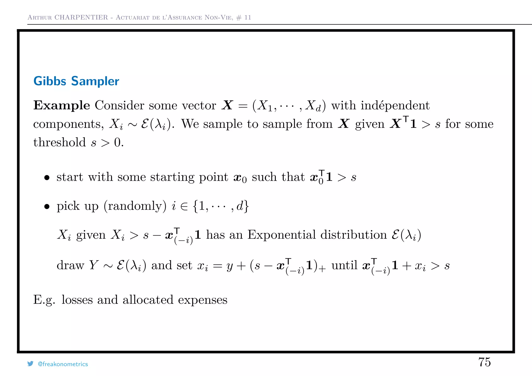 Arthur CHARPENTIER - Actuariat de l’Assurance Non-Vie, # 11
Gibbs Sampler
Example Consider some vector X = (X1, · · · , Xd) with indépendent
components, Xi ∼ E(λi). We sample to sample from X given XT
1 > s for some
threshold s > 0.
• start with some starting point x0 such that xT
0 1 > s
• pick up (randomly) i ∈ {1, · · · , d}
Xi given Xi > s − xT
(−i)1 has an Exponential distribution E(λi)
draw Y ∼ E(λi) and set xi = y + (s − xT
(−i)1)+ until xT
(−i)1 + xi > s
E.g. losses and allocated expenses
@freakonometrics 75
 