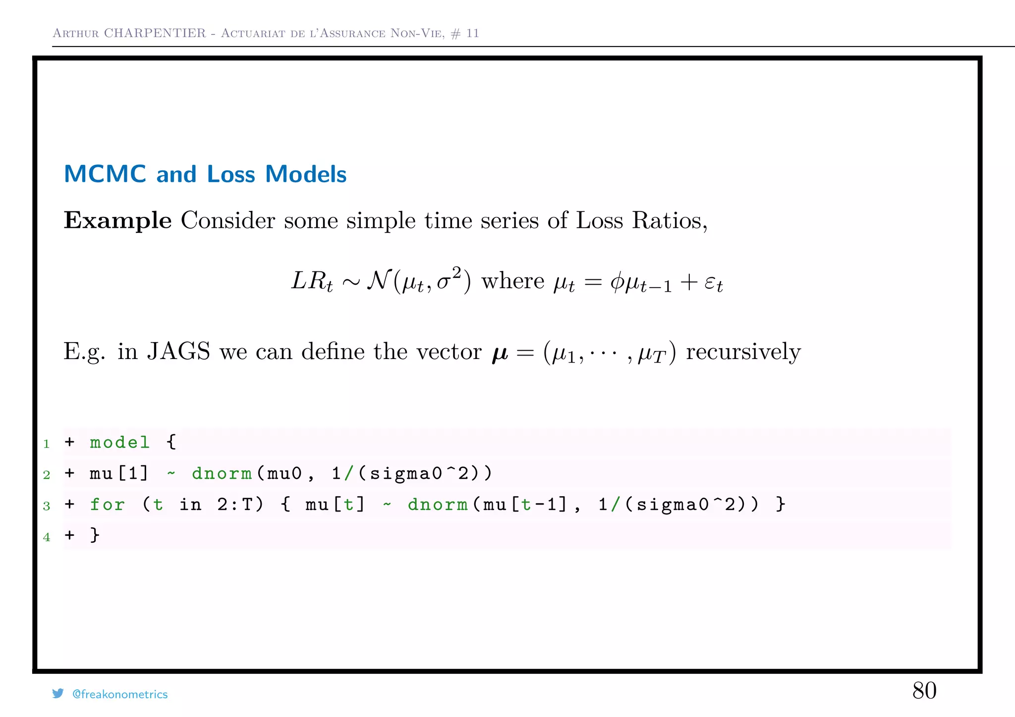 Arthur CHARPENTIER - Actuariat de l’Assurance Non-Vie, # 11
MCMC and Loss Models
Example Consider some simple time series of Loss Ratios,
LRt ∼ N(µt, σ2
) where µt = φµt−1 + εt
E.g. in JAGS we can deﬁne the vector µ = (µ1, · · · , µT ) recursively
1 + model {
2 + mu [1] ~ dnorm(mu0 , 1/(sigma0 ^2))
3 + for (t in 2:T) { mu[t] ~ dnorm(mu[t-1], 1/(sigma0 ^2)) }
4 + }
@freakonometrics 80
 