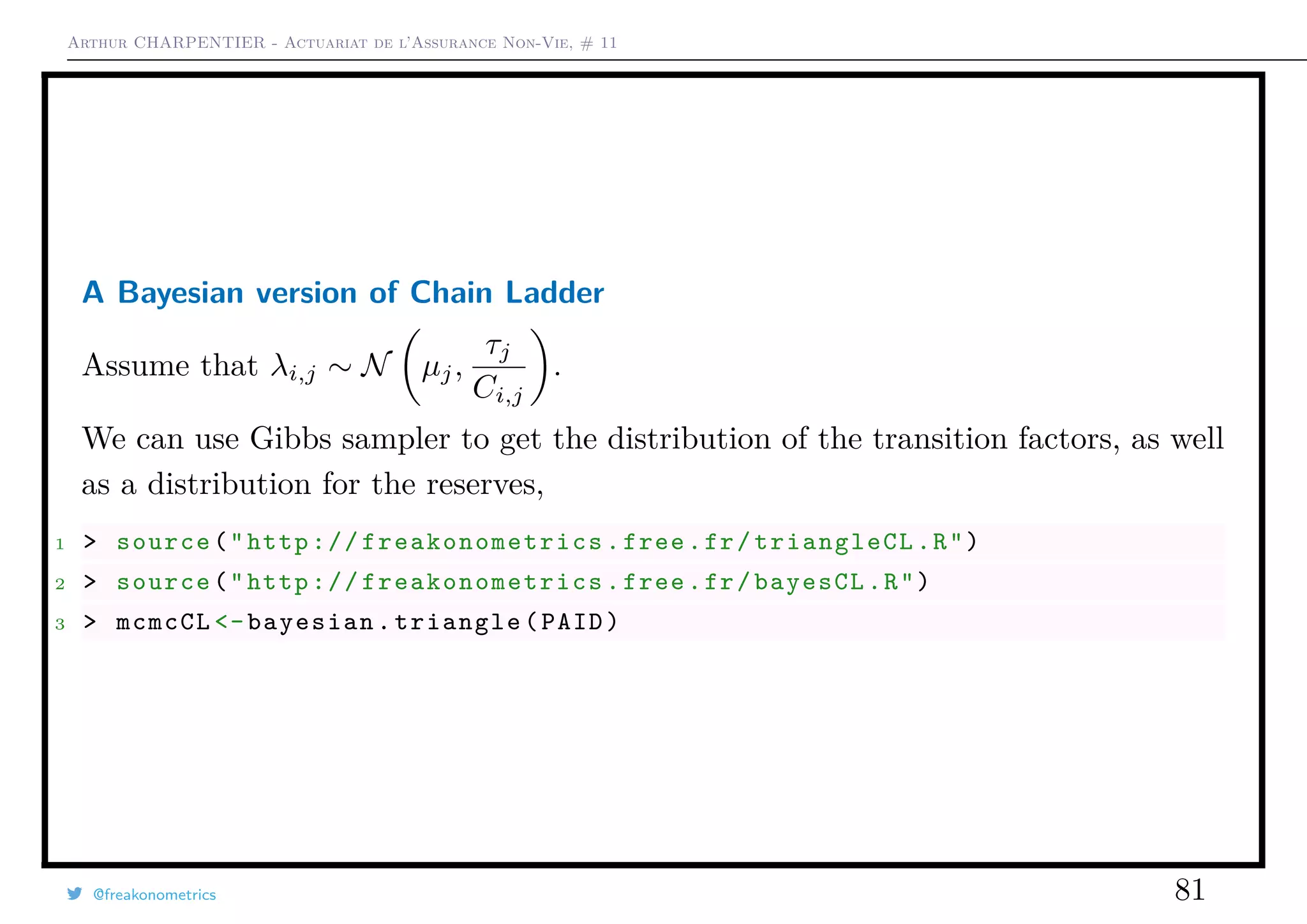 Arthur CHARPENTIER - Actuariat de l’Assurance Non-Vie, # 11
A Bayesian version of Chain Ladder
Assume that λi,j ∼ N µj,
τj
Ci,j
.
We can use Gibbs sampler to get the distribution of the transition factors, as well
as a distribution for the reserves,
1 > source("http:// freakonometrics .free.fr/triangleCL.R")
2 > source("http:// freakonometrics .free.fr/bayesCL.R")
3 > mcmcCL <-bayesian.triangle(PAID)
@freakonometrics 81
 