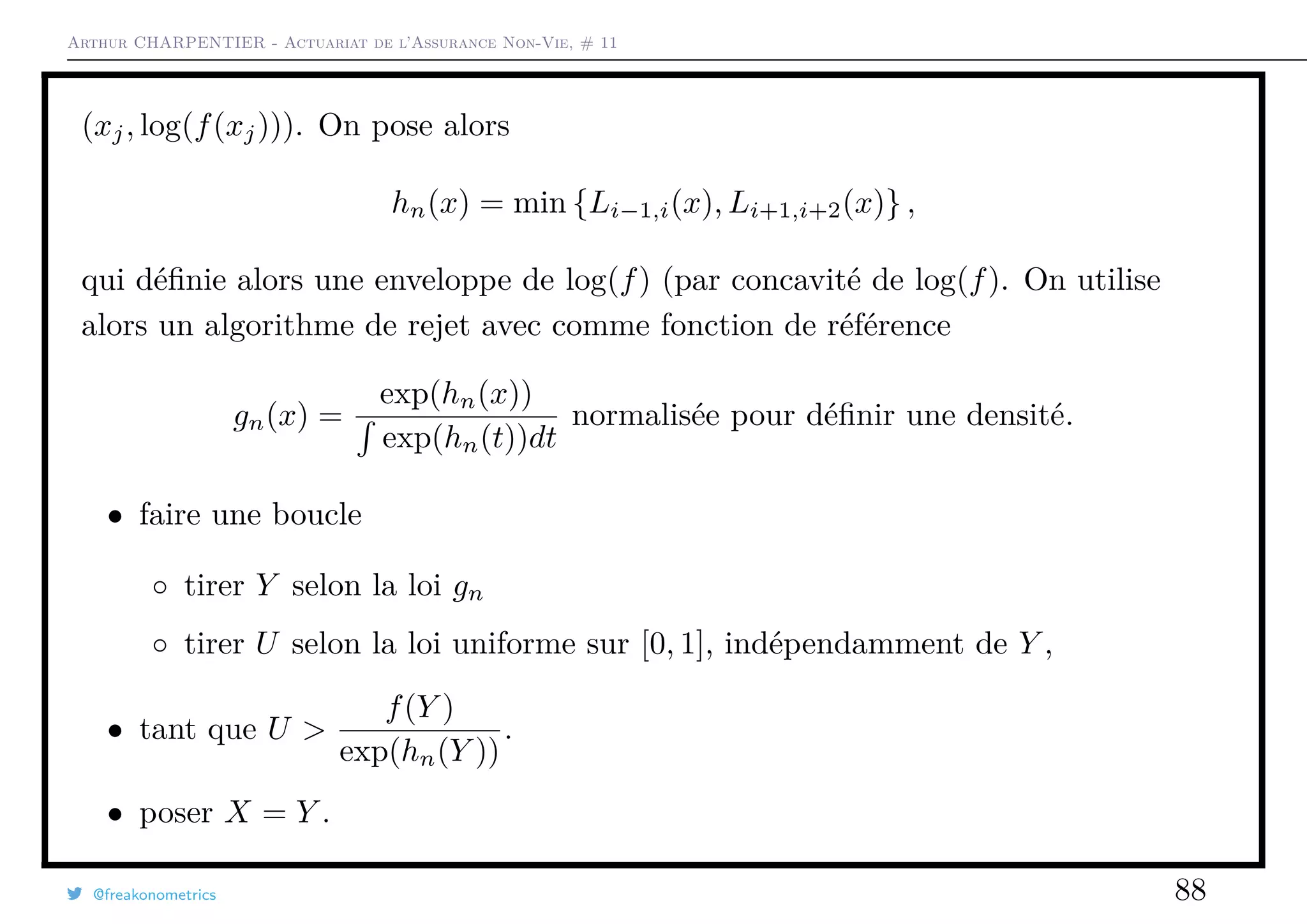 Arthur CHARPENTIER - Actuariat de l’Assurance Non-Vie, # 11
(xj, log(f(xj))). On pose alors
hn(x) = min {Li−1,i(x), Li+1,i+2(x)} ,
qui déﬁnie alors une enveloppe de log(f) (par concavité de log(f). On utilise
alors un algorithme de rejet avec comme fonction de référence
gn(x) =
exp(hn(x))
exp(hn(t))dt
normalisée pour déﬁnir une densité.
• faire une boucle
◦ tirer Y selon la loi gn
◦ tirer U selon la loi uniforme sur [0, 1], indépendamment de Y ,
• tant que U >
f(Y )
exp(hn(Y ))
.
• poser X = Y .
@freakonometrics 88
 