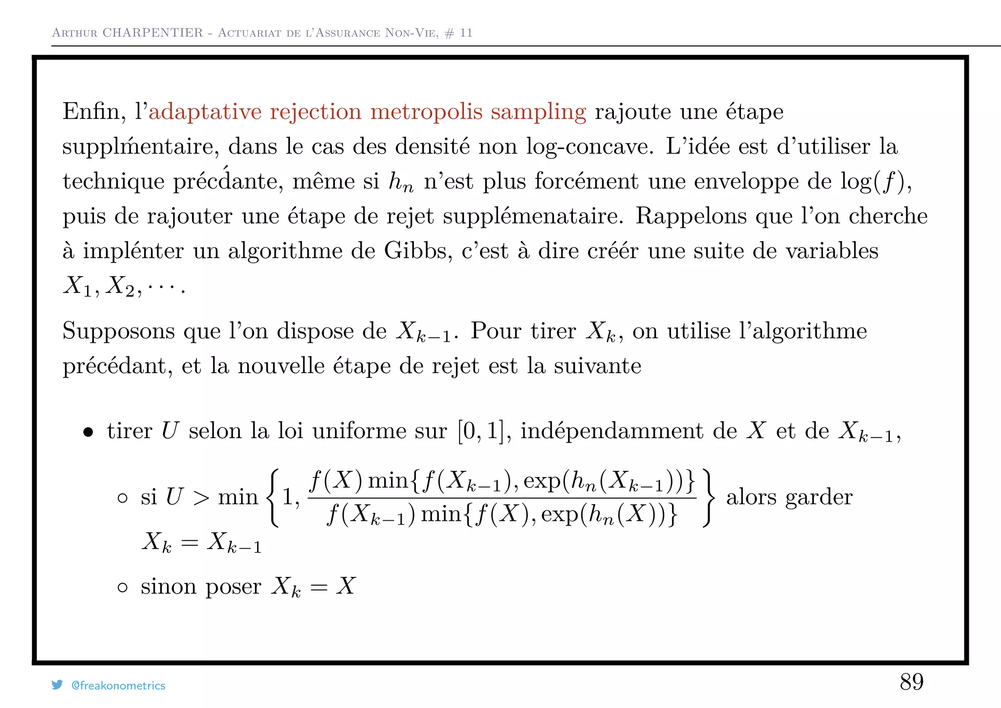 Arthur CHARPENTIER - Actuariat de l’Assurance Non-Vie, # 11
Enﬁn, l’adaptative rejection metropolis sampling rajoute une étape
suppl ´mentaire, dans le cas des densité non log-concave. L’idée est d’utiliser la
technique préc´dante, même si hn n’est plus forcément une enveloppe de log(f),
puis de rajouter une étape de rejet supplémenataire. Rappelons que l’on cherche
à implénter un algorithme de Gibbs, c’est à dire créér une suite de variables
X1, X2, · · · .
Supposons que l’on dispose de Xk−1. Pour tirer Xk, on utilise l’algorithme
précédant, et la nouvelle étape de rejet est la suivante
• tirer U selon la loi uniforme sur [0, 1], indépendamment de X et de Xk−1,
◦ si U > min 1,
f(X) min{f(Xk−1), exp(hn(Xk−1))}
f(Xk−1) min{f(X), exp(hn(X))}
alors garder
Xk = Xk−1
◦ sinon poser Xk = X
@freakonometrics 89
 