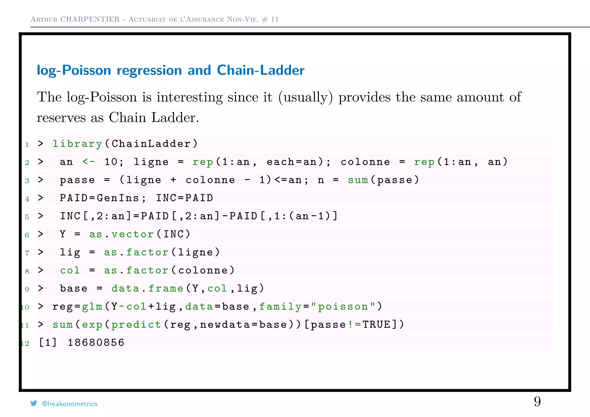 Arthur CHARPENTIER - Actuariat de l’Assurance Non-Vie, # 11
log-Poisson regression and Chain-Ladder
The log-Poisson is interesting since it (usually) provides the same amount of
reserves as Chain Ladder.
1 > library( ChainLadder )
2 > an <- 10; ligne = rep (1:an , each=an); colonne = rep (1:an , an)
3 > passe = (ligne + colonne - 1) <=an; n = sum(passe)
4 > PAID=GenIns; INC=PAID
5 > INC [,2:an]= PAID [,2:an]-PAID [ ,1:(an -1)]
6 > Y = as.vector(INC)
7 > lig = as.factor(ligne)
8 > col = as.factor(colonne)
9 > base = data.frame(Y,col ,lig)
10 > reg=glm(Y~col+lig ,data=base ,family="poisson")
11 > sum(exp(predict(reg ,newdata=base))[passe!=TRUE ])
12 [1] 18680856
@freakonometrics 9
 