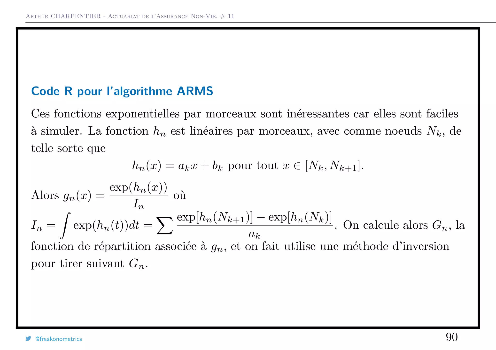 Arthur CHARPENTIER - Actuariat de l’Assurance Non-Vie, # 11
Code R pour l’algorithme ARMS
Ces fonctions exponentielles par morceaux sont inéressantes car elles sont faciles
à simuler. La fonction hn est linéaires par morceaux, avec comme noeuds Nk, de
telle sorte que
hn(x) = akx + bk pour tout x ∈ [Nk, Nk+1].
Alors gn(x) =
exp(hn(x))
In
où
In = exp(hn(t))dt =
exp[hn(Nk+1)] − exp[hn(Nk)]
ak
. On calcule alors Gn, la
fonction de répartition associée à gn, et on fait utilise une méthode d’inversion
pour tirer suivant Gn.
@freakonometrics 90
 