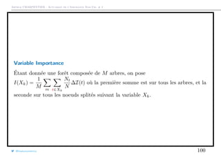 Arthur CHARPENTIER - Actuariat de l’Assurance Non-Vie, # 2
Variable Importance
Étant donnée une forêt composée de M arbres, on pose
I(Xk) =
1
M m t∈Xk
Nt
N
∆I(t) où la première somme est sur tous les arbres, et la
seconde sur tous les noeuds splités suivant la variable Xk.
@freakonometrics 100
 