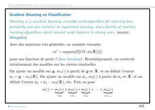 Arthur CHARPENTIER - Actuariat de l’Assurance Non-Vie, # 2
Gradient Boosting en Classiﬁcation
Boosting is a machine learning ensemble meta-algorithm for reducing bias
primarily and also variance in supervised learning, and a family of machine
learning algorithms which convert weak learners to strong ones. (source:
Wikipedia)
Avec des notations très générales, on souhaite résoudre
m = argmin{E[ (Y, m(X))]}
pour une fonction de perte (loss function). Heuristiquement, on construit
itérativement des modèles sur les erreurs résiduelles
On ajuste un modèle sur y, m1(·) à partir de y et X, et on déﬁnit l’erreur
ε1 = y − m1(X). On ajuste un modèle sur ε1, m2(·) à partir de ε1 et X, et on
déﬁnit l’erreur ε2 = ε1 − m2(X), etc. Puis on pose
m(·) = m1(·)
∼y
+ m2(·)
∼ε1
+ m3(·)
∼ε2
+ · · · + mk(·)
∼εk−1
@freakonometrics 103
 