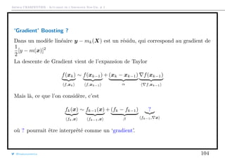 Arthur CHARPENTIER - Actuariat de l’Assurance Non-Vie, # 2
‘Gradient’ Boosting ?
Dans un modèle linéaire y − mk(X) est un résidu, qui correspond au gradient de
1
2
[y − m(x)]2
La descente de Gradient vient de l’expansion de Taylor
f(xk)
f,xk
∼ f(xk−1)
f,xk−1
+ (xk − xk−1)
α
f(xk−1)
f,xk−1
Mais là, ce que l’on considère, c’est
fk(x)
fk,x
∼ fk−1(x)
fk−1,x
+ (fk − fk−1)
β
?
fk−1, x
où ? pourrait être interprété comme un ‘gradient’.
@freakonometrics 104
 