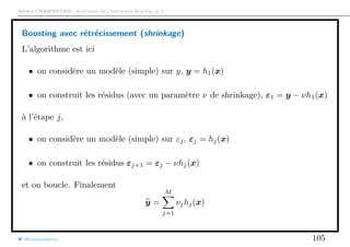 Arthur CHARPENTIER - Actuariat de l’Assurance Non-Vie, # 2
Boosting avec rétrécissement (shrinkage)
L’algorithme est ici
• on considère un modèle (simple) sur y, y = h1(x)
• on construit les résidus (avec un paramètre ν de shrinkage), ε1 = y − νh1(x)
à l’étape j,
• on considère un modèle (simple) sur εj, εj = hj(x)
• on construit les résidus εj+1 = εj − νhj(x)
et on boucle. Finalement
y =
M
j=1
νjhj(x)
@freakonometrics 105
 