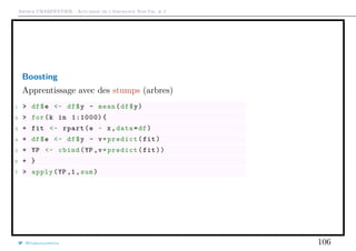 Arthur CHARPENTIER - Actuariat de l’Assurance Non-Vie, # 2
Boosting
Apprentissage avec des stumps (arbres)
1 > df$e <- df$y - mean(df$y)
2 > for(k in 1:1000){
3 + fit <- rpart(e ~ x,data=df)
4 + df$e <- df$y - v*predict(fit)
5 + YP <- cbind(YP ,v*predict(fit))
6 + }
7 > apply(YP ,1,sum)
@freakonometrics 106
 