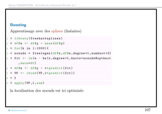 Arthur CHARPENTIER - Actuariat de l’Assurance Non-Vie, # 2
Boosting
Apprentissage avec des splines (linéaires)
1 > library( freeknotsplines )
2 > df$e <- df$y - mean(df$y)
3 > for(k in 1:1000){
4 + noeuds = freelsgen(df$x,df$e,degree =1, numknot =2)
5 + fit <- lm(e ~ bs(x,degree =1, knots=noeuds@optknot
,data=df)
6 + df$e <- df$y - v*predict(fit)
7 + YP <- cbind(YP ,v*predict(fit))
8 + }
9 > apply(YP ,1,sum)
la localisation des noeuds est ici optimisée
@freakonometrics 107
 