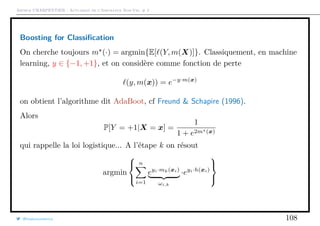 Arthur CHARPENTIER - Actuariat de l’Assurance Non-Vie, # 2
Boosting for Classiﬁcation
On cherche toujours m (·) = argmin{E[ (Y, m(X)]}. Classiquement, en machine
learning, y ∈ {−1, +1}, et on considère comme fonction de perte
(y, m(x)) = e−y·m(x)
on obtient l’algorithme dit AdaBoot, cf Freund & Schapire (1996).
Alors
P[Y = +1|X = x] =
1
1 + e2m (x)
qui rappelle la loi logistique... A l’étape k on résout
argmin



n
i=1
eyi·mk(xi)
ωi,k
·eyi·h(xi)



@freakonometrics 108
 