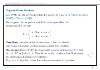 Arthur CHARPENTIER - Actuariat de l’Assurance Non-Vie, # 2
Support Vector Machine
Les SVMs ont été développés dans les années 90 à partir de Vapnik & Lerner
(1963), cf Vailant (1984).
On suppose que les points sont linérement séparables, i.e.
il existe ω et b tels que
Y =



+1 if ωT
x + b > 0
−1 if ωT
x + b < 0
Problème: nombre inﬁni de solutions, il faut en choisir
une bonne qui sépare les deux nuages autant que possible.
Remarque derrière l’idée de séparabilité se cache la dimension VC. Soit
H : {h : Rd
→ {−1, +1}}. Alors H est un shatter des points X si toutes
les dichotomies peuvent être obtenues.
E.g. avec trois point, toutes les conﬁgurations sont atteignables
@freakonometrics 112
 