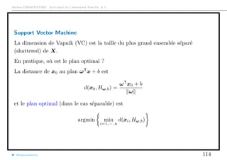Arthur CHARPENTIER - Actuariat de l’Assurance Non-Vie, # 2
Support Vector Machine
La dimension de Vapnik (VC) est la taille du plus grand ensemble séparé
(shattered) de X.
En pratique, où est le plan optimal ?
La distance de x0 au plan ωT
x + b est
d(x0, Hω,b) =
ωT
x0 + b
ω
et le plan optimal (dans le cas séparable) est
argmin min
i=1,··· ,n
d(xi, Hω,b)
@freakonometrics 114
 