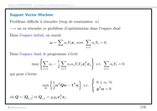 Arthur CHARPENTIER - Actuariat de l’Assurance Non-Vie, # 2
Support Vector Machine
Problème diﬃcile à résoudre (trop de contraintes: n)
−→ on va résoudre ce problème d’optimisation dans l’espace dual
Dans l’espace initial, on aurait
ω = αiYixi avec
i=1
αiYi = 0.
Dans l’espace dual, le programme s’écrit
max
i=1
αi −
1
2 i=1
αiαjYiYjxT
i xj s.t.
i=1
αiYi = 0.
qui peut s’écrire
min
α
1
2
αT
Qα − 1T
α s.c.



0 ≤ αi ∀i
yT
α = 0
où Q = [Qi,j] et Qi,j = yiyjxT
i xj.
@freakonometrics 116
 