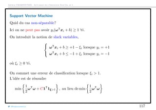 Arthur CHARPENTIER - Actuariat de l’Assurance Non-Vie, # 2
Support Vector Machine
Quid du cas non-séparable?
Ici on ne peut pas avoir yi(ωT
xi + b) ≥ 1 ∀i.
On introduit la notion de slack variables,



ωT
xi + b ≥ +1 − ξi lorsque yi = +1
ωT
xi + b ≤ −1 + ξi lorsque yi = −1
où ξi ≥ 0 ∀i.
On commet une erreur de classiﬁcation lorsque ξi > 1.
L’idée est de résoudre
min
1
2
ωT
ω + C1T
1ξ>1 , au lieu de min
1
2
ωT
ω
@freakonometrics 117
 