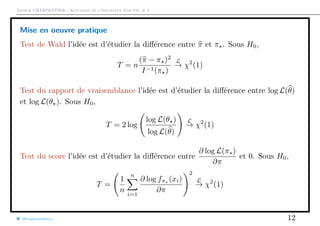 Arthur CHARPENTIER - Actuariat de l’Assurance Non-Vie, # 2
Mise en oeuvre pratique
Test de Wald l’idée est d’étudier la diﬀérence entre π et π . Sous H0,
T = n
(π − π )2
I−1(π )
L
→ χ2
(1)
Test du rapport de vraisemblance l’idée est d’étudier la diﬀérence entre log L(θ)
et log L(θ ). Sous H0,
T = 2 log
log L(θ )
log L(θ)
L
→ χ2
(1)
Test du score l’idée est d’étudier la diﬀérence entre
∂ log L(π )
∂π
et 0. Sous H0,
T =
1
n
n
i=1
∂ log fπ (xi)
∂π
2
L
→ χ2
(1)
@freakonometrics 12
 