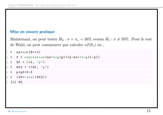 Arthur CHARPENTIER - Actuariat de l’Assurance Non-Vie, # 2
Mise en oeuvre pratique
Maintenant, on peut tester H0 : π = π = 50% versus H1 : π = 50%. Pour le test
de Wald, on peut commencer par calculer nI(θ ) ou ,
1 > nx=sum(X==1)
2 > f = expression(nx*log(p)+(n-nx)*log(1-p))
3 > Df = D(f, "p")
4 > Df2 = D(Df , "p")
5 > p=p0 =0.5
6 > (IF=-eval(Df2))
7 [1] 80
@freakonometrics 15
 
