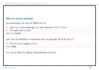 Arthur CHARPENTIER - Actuariat de l’Assurance Non-Vie, # 2
Mise en oeuvre pratique
La statistique du test de Wald est ici
1 > pml=optim(fn=neglogL ,par=p0 ,method="BFGS")$par
2 > (T=(pml -p0)^2*IF)
3 [1] 0.199997
que l’on va chercher à comparer avec le quantile de la loi du χ2
,
1 > T<qchisq (1-alpha ,df =1)
2 [1] TRUE
i.e. on est dans la région d’acceptation du test.
@freakonometrics 17
 