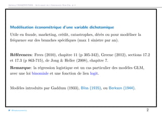 Arthur CHARPENTIER - Actuariat de l’Assurance Non-Vie, # 2
Modélisation économétrique d’une variable dichotomique
Utile en fraude, marketing, crédit, catastrophes, décès ou pour modéliser la
fréquence sur des branches spéciﬁques (max 1 sinistre par an).
Références: Frees (2010), chapitre 11 (p 305-342), Greene (2012), sections 17.2
et 17.3 (p 863-715), de Jong & Heller (2008), chapitre 7.
Remarque: la régression logistique est un cas particulier des modèles GLM,
avec une loi binomiale et une fonction de lien logit.
Modèles introduits par Gaddum (1933), Bliss (1935), ou Berkson (1944).
@freakonometrics 2
 