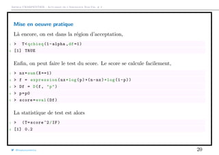 Arthur CHARPENTIER - Actuariat de l’Assurance Non-Vie, # 2
Mise en oeuvre pratique
Là encore, on est dans la région d’acceptation,
1 > T<qchisq (1-alpha ,df =1)
2 [1] TRUE
Enﬁn, on peut faire le test du score. Le score se calcule facilement,
1 > nx=sum(X==1)
2 > f = expression(nx*log(p)+(n-nx)*log(1-p))
3 > Df = D(f, "p")
4 > p=p0
5 > score=eval(Df)
La statistique de test est alors
1 > (T=score ^2/IF)
2 [1] 0.2
@freakonometrics 20
 