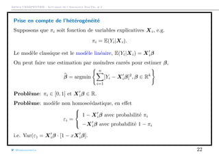 Arthur CHARPENTIER - Actuariat de l’Assurance Non-Vie, # 2
Prise en compte de l’hétérogénéité
Supposons que πi soit fonction de variables explicatives Xi, e.g.
πi = E(Yi|Xi).
Le modèle classique est le modèle linéaire, E(Yi|Xi) = Xiβ
On peut faire une estimation par moindres carrés pour estimer β,
β = argmin
n
i=1
[Yi − Xiβ]2
, β ∈ Rk
Problème: πi ∈ [0, 1] et Xiβ ∈ R.
Problème: modèle non homoscédastique, en eﬀet
εi =



1 − Xiβ avec probabilité πi
−Xiβ avec probabilité 1 − πi
i.e. Var(ε) = Xiβ · [1 − xXiβ].
@freakonometrics 22
 