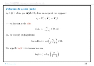 Arthur CHARPENTIER - Actuariat de l’Assurance Non-Vie, # 2
Utilisation de la cote (odds)
πi ∈ [0, 1] alors que Xiβ ∈ R, donc on ne peut pas supposer
πi = E(Yi|Xi) = Xiβ
−→ utilisation de la côte
oddsi =
πi
1 − πi
∈ [0, ∞].
ou, en passant au logarithme
log(oddsi) = log
πi
1 − π
∈ R.
On appelle logit cette transormation,
logit(πi) = log
πi
1 − π
@freakonometrics 23
 