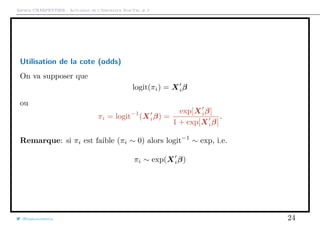 Arthur CHARPENTIER - Actuariat de l’Assurance Non-Vie, # 2
Utilisation de la cote (odds)
On va supposer que
logit(πi) = Xiβ
ou
πi = logit−1
(Xiβ) =
exp[Xiβ]
1 + exp[Xiβ]
.
Remarque: si πi est faible (πi ∼ 0) alors logit−1
∼ exp, i.e.
πi ∼ exp(Xiβ)
@freakonometrics 24
 